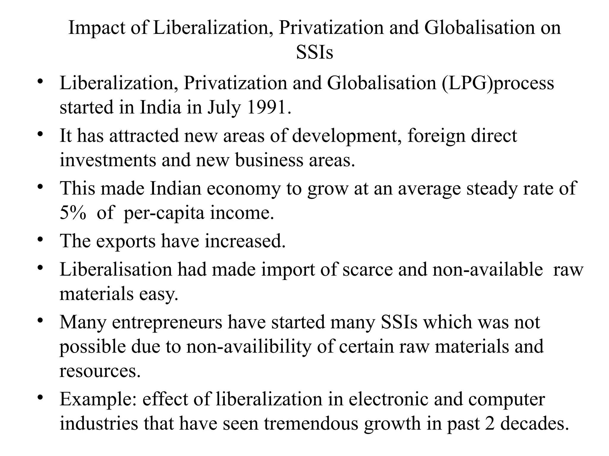 Impact of Liberalization, Privatization and Globalisation on
SSIs
• Liberalization, Privatization and Globalisation (LPG)process
started in India in July 1991.
• It has attracted new areas of development, foreign direct
investments and new business areas.
• This made Indian economy to grow at an average steady rate of
5% of per-capita income.
• The exports have increased.
• Liberalisation had made import of scarce and non-available raw
materials easy.
• Many entrepreneurs have started many SSIs which was not
possible due to non-availibility of certain raw materials and
resources.
• Example: effect of liberalization in electronic and computer
industries that have seen tremendous growth in past 2 decades.
 