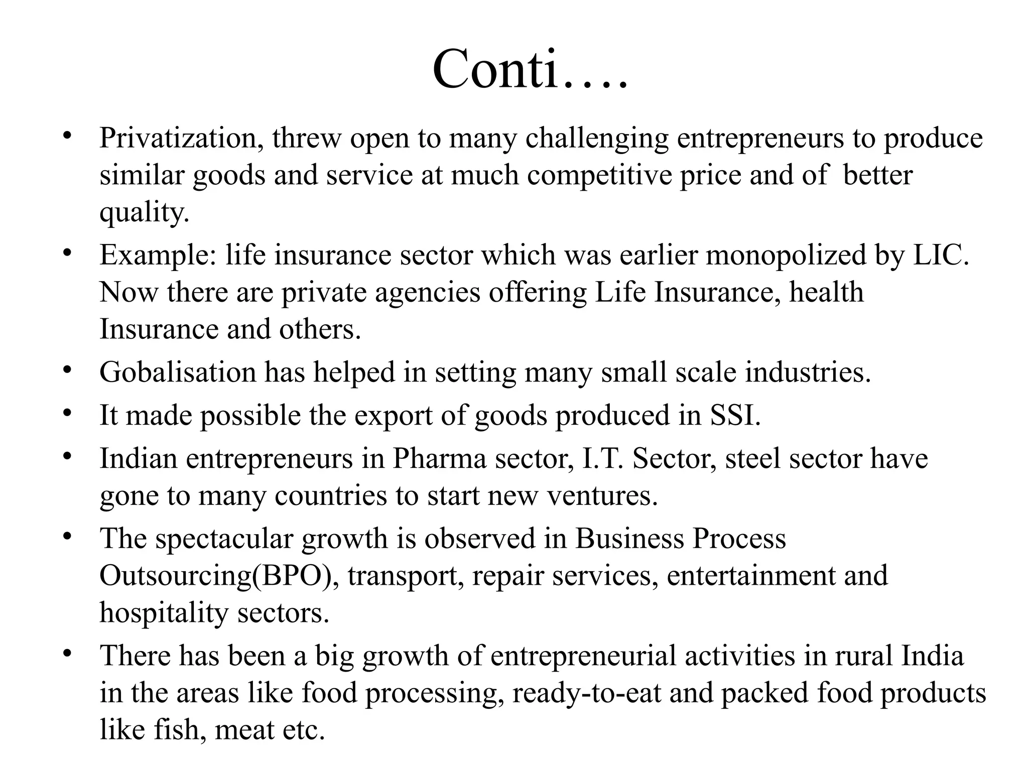 Conti….
• Privatization, threw open to many challenging entrepreneurs to produce
similar goods and service at much competitive price and of better
quality.
• Example: life insurance sector which was earlier monopolized by LIC.
Now there are private agencies offering Life Insurance, health
Insurance and others.
• Gobalisation has helped in setting many small scale industries.
• It made possible the export of goods produced in SSI.
• Indian entrepreneurs in Pharma sector, I.T. Sector, steel sector have
gone to many countries to start new ventures.
• The spectacular growth is observed in Business Process
Outsourcing(BPO), transport, repair services, entertainment and
hospitality sectors.
• There has been a big growth of entrepreneurial activities in rural India
in the areas like food processing, ready-to-eat and packed food products
like fish, meat etc.
 