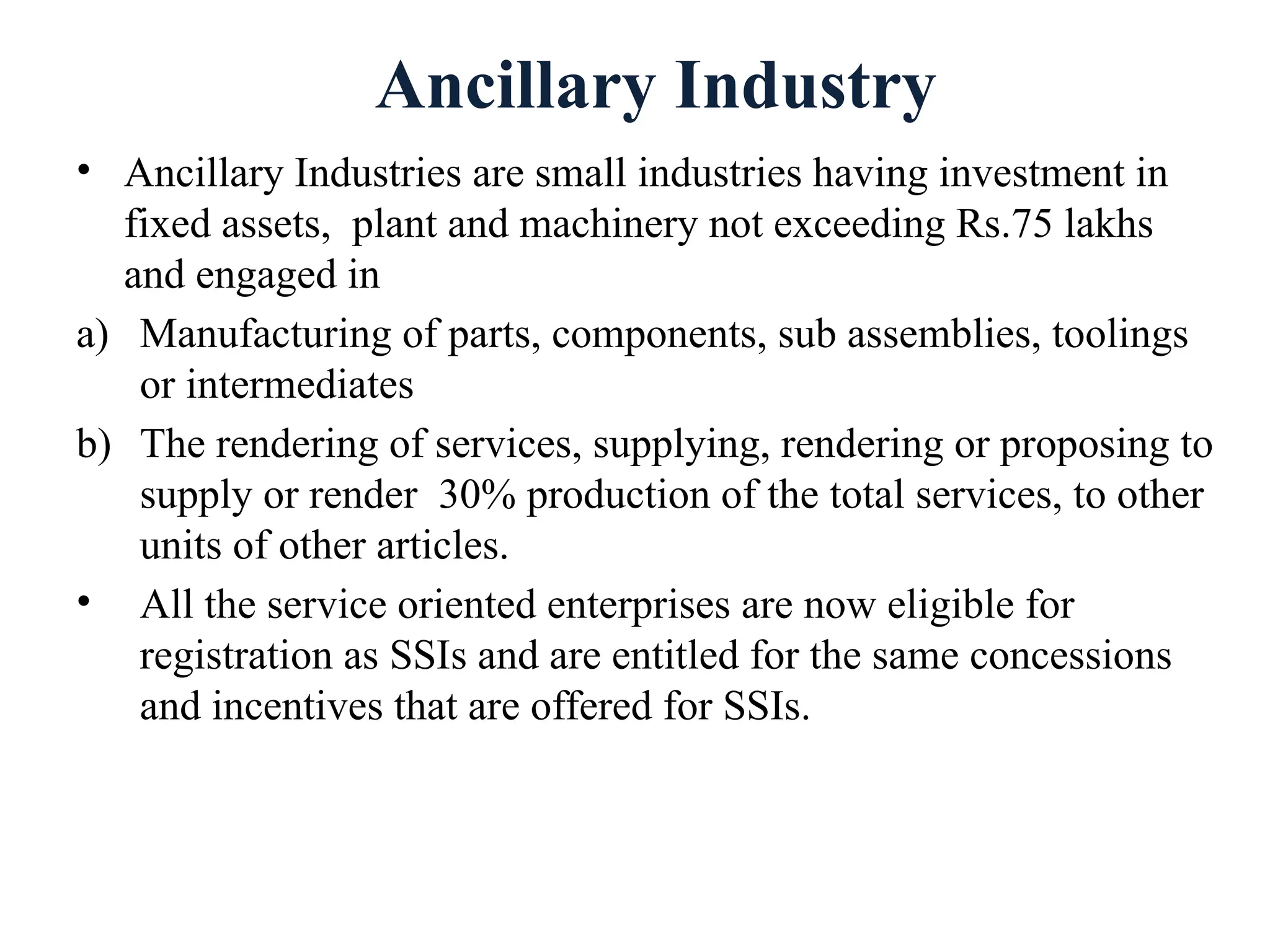 Ancillary Industry
• Ancillary Industries are small industries having investment in
fixed assets, plant and machinery not exceeding Rs.75 lakhs
and engaged in
a) Manufacturing of parts, components, sub assemblies, toolings
or intermediates
b) The rendering of services, supplying, rendering or proposing to
supply or render 30% production of the total services, to other
units of other articles.
• All the service oriented enterprises are now eligible for
registration as SSIs and are entitled for the same concessions
and incentives that are offered for SSIs.
 