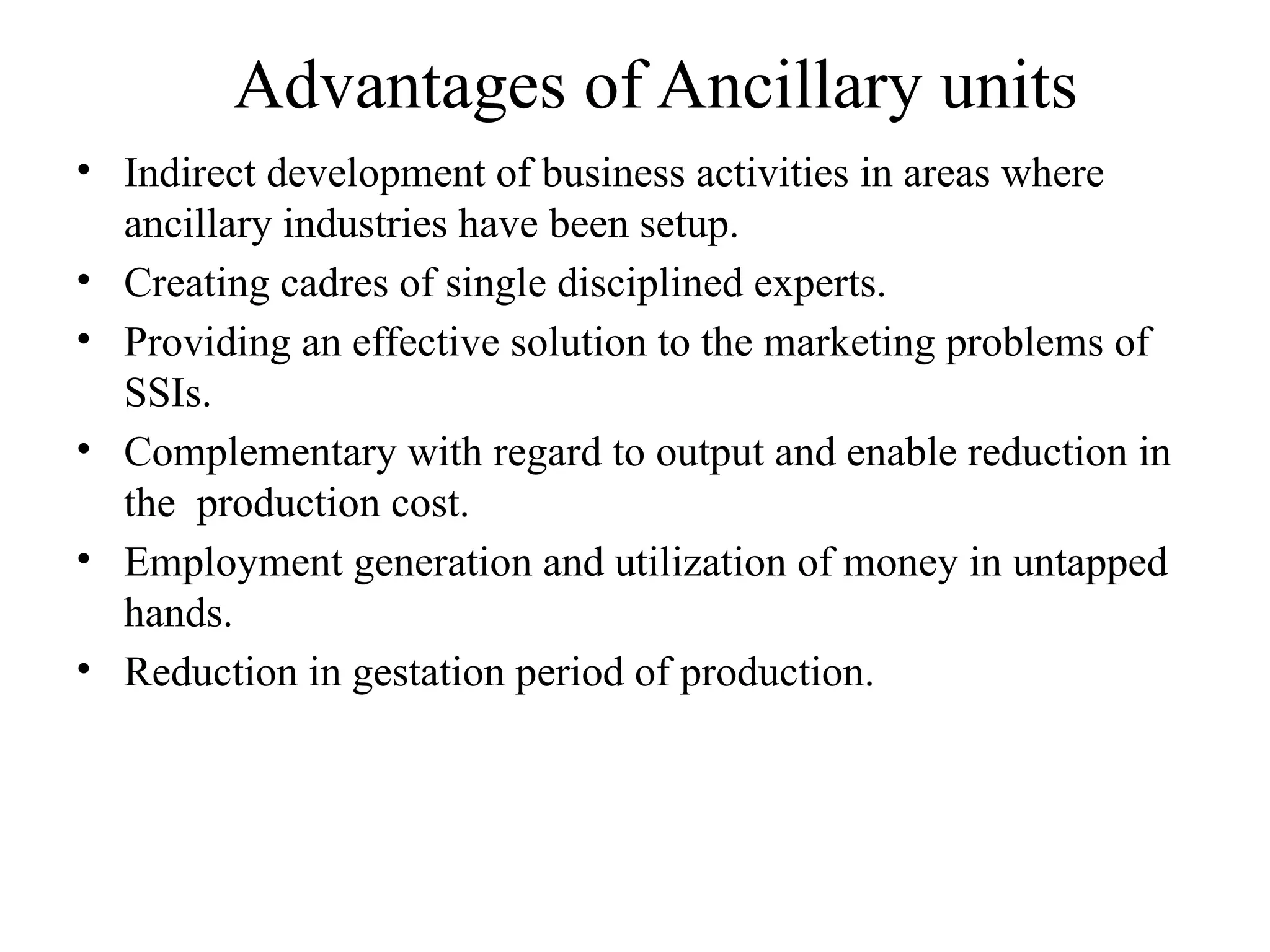 Advantages of Ancillary units
• Indirect development of business activities in areas where
ancillary industries have been setup.
• Creating cadres of single disciplined experts.
• Providing an effective solution to the marketing problems of
SSIs.
• Complementary with regard to output and enable reduction in
the production cost.
• Employment generation and utilization of money in untapped
hands.
• Reduction in gestation period of production.
 