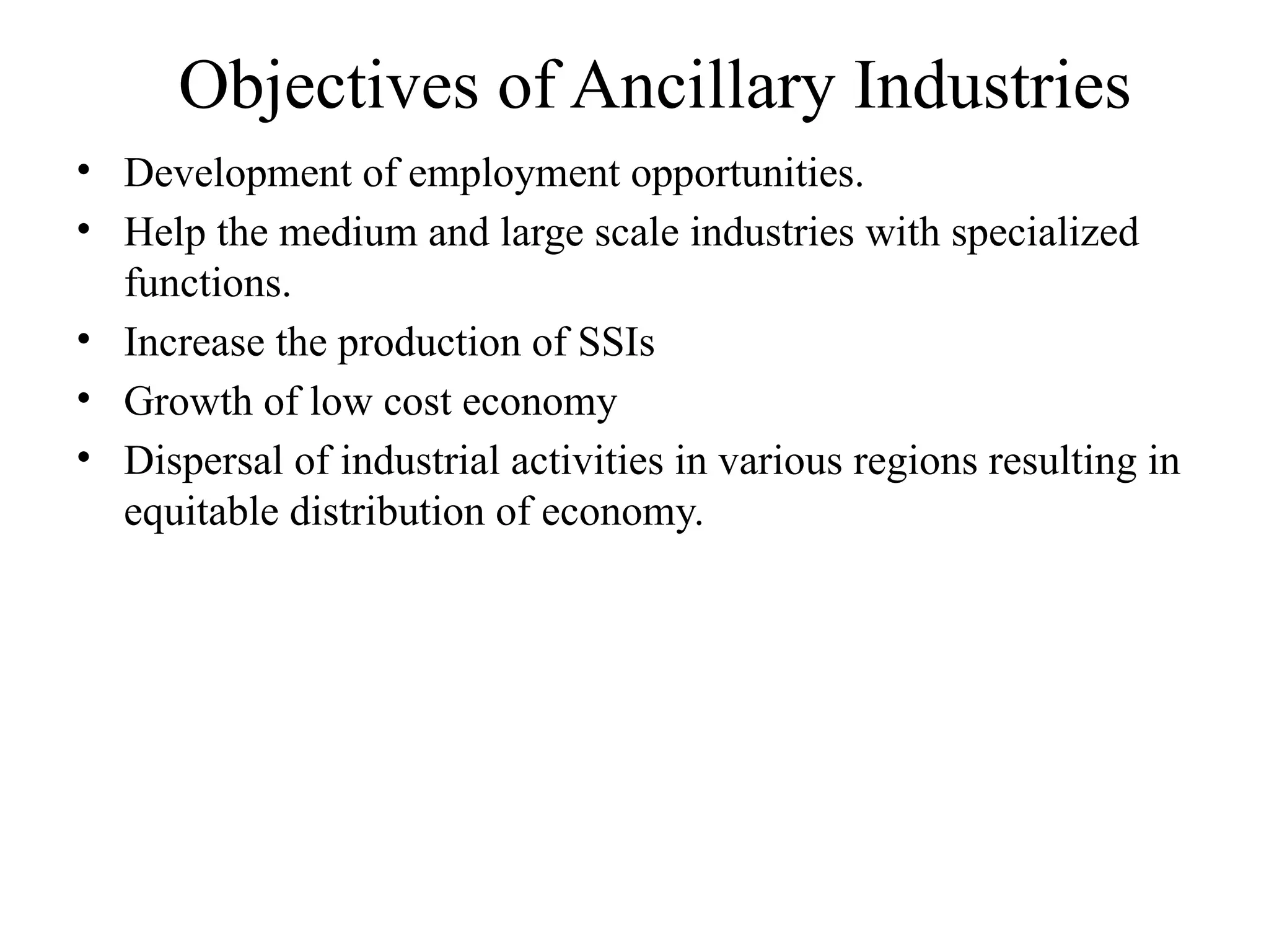 Objectives of Ancillary Industries
• Development of employment opportunities.
• Help the medium and large scale industries with specialized
functions.
• Increase the production of SSIs
• Growth of low cost economy
• Dispersal of industrial activities in various regions resulting in
equitable distribution of economy.
 