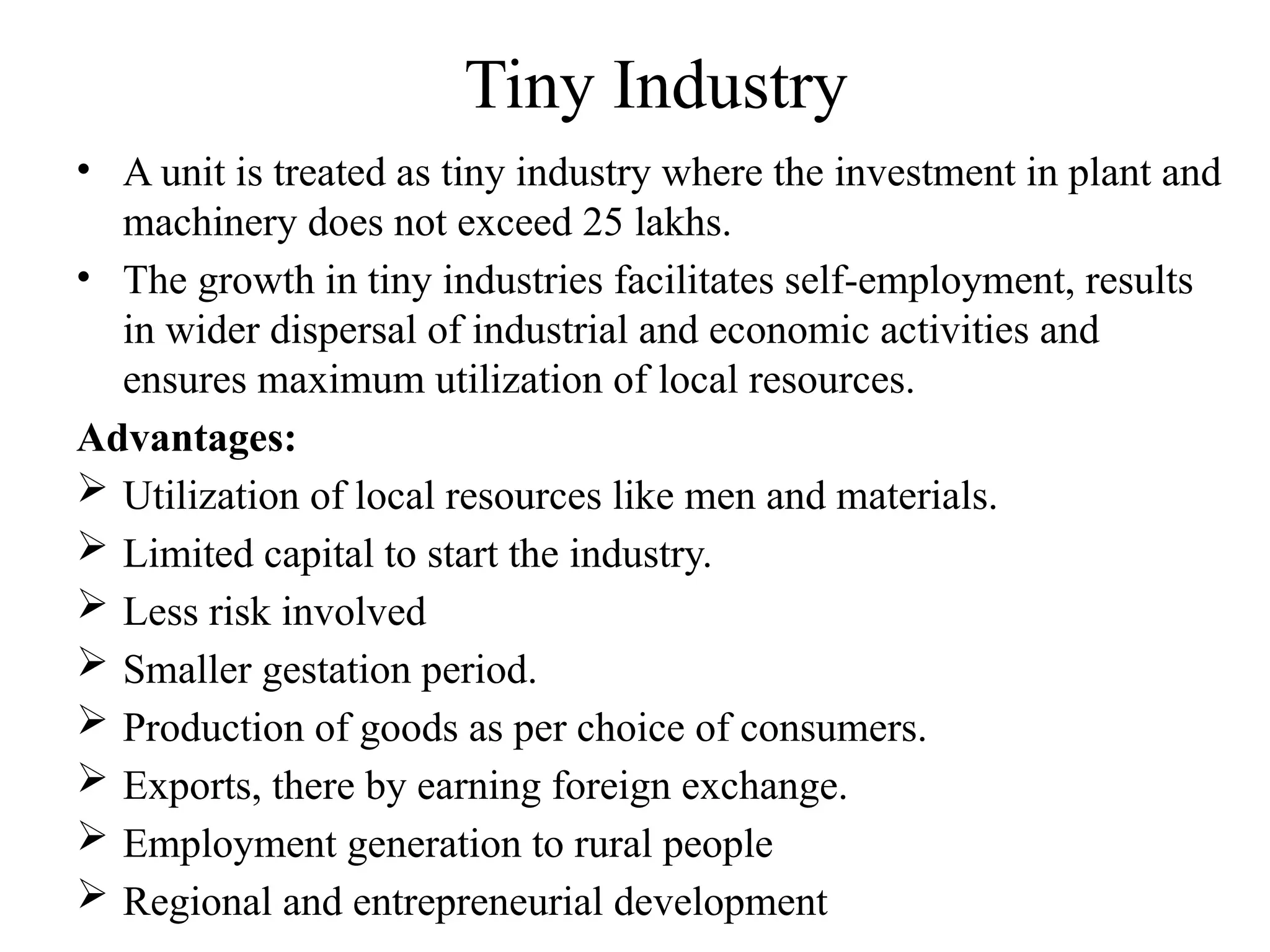 Tiny Industry
• A unit is treated as tiny industry where the investment in plant and
machinery does not exceed 25 lakhs.
• The growth in tiny industries facilitates self-employment, results
in wider dispersal of industrial and economic activities and
ensures maximum utilization of local resources.
Advantages:
 Utilization of local resources like men and materials.
 Limited capital to start the industry.
 Less risk involved
 Smaller gestation period.
 Production of goods as per choice of consumers.
 Exports, there by earning foreign exchange.
 Employment generation to rural people
 Regional and entrepreneurial development
 
