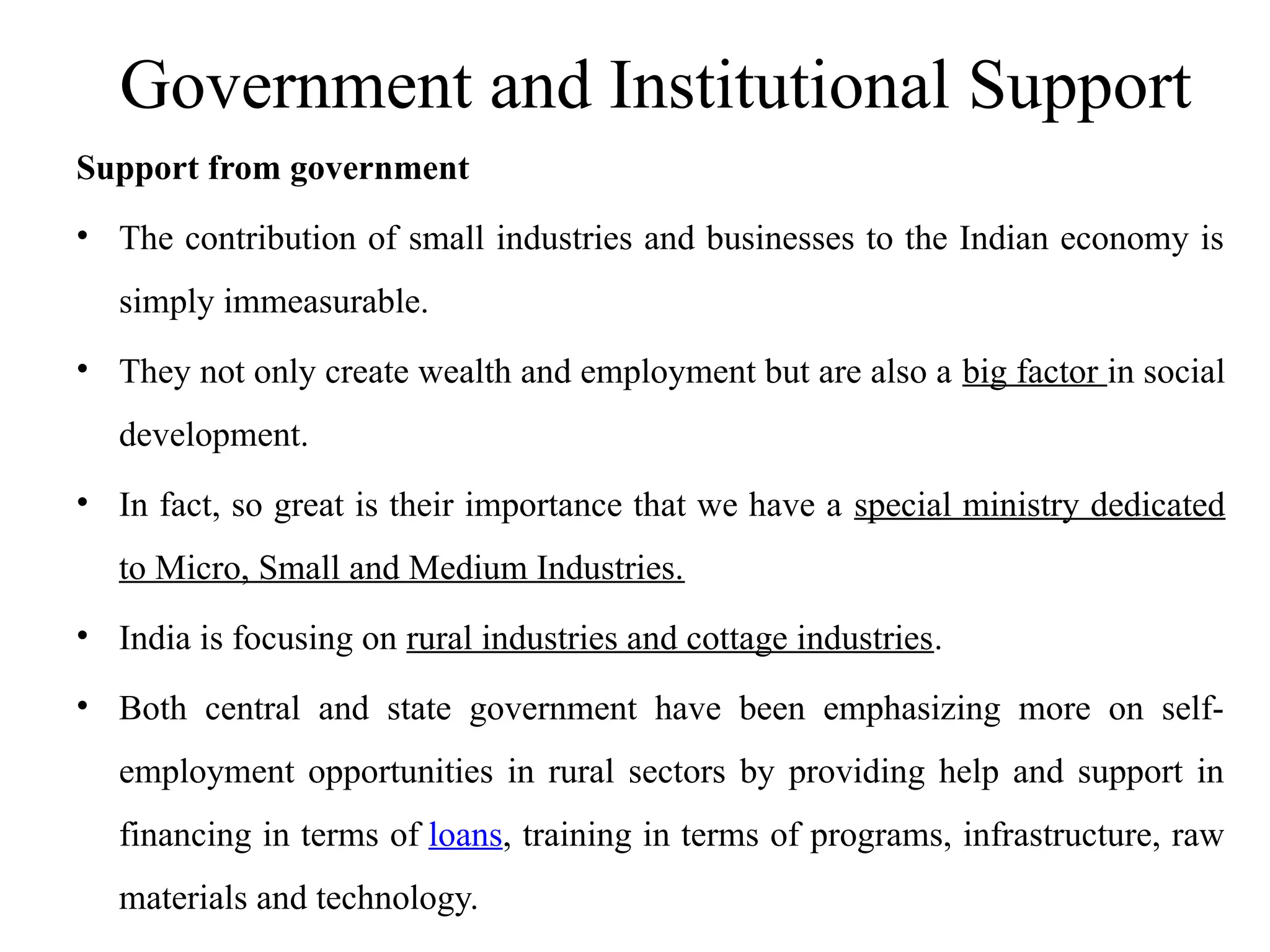 Government and Institutional Support
Support from government
• The contribution of small industries and businesses to the Indian economy is
simply immeasurable.
• They not only create wealth and employment but are also a big factor in social
development.
• In fact, so great is their importance that we have a special ministry dedicated
to Micro, Small and Medium Industries.
• India is focusing on rural industries and cottage industries.
• Both central and state government have been emphasizing more on self-
employment opportunities in rural sectors by providing help and support in
financing in terms of loans, training in terms of programs, infrastructure, raw
materials and technology.
 