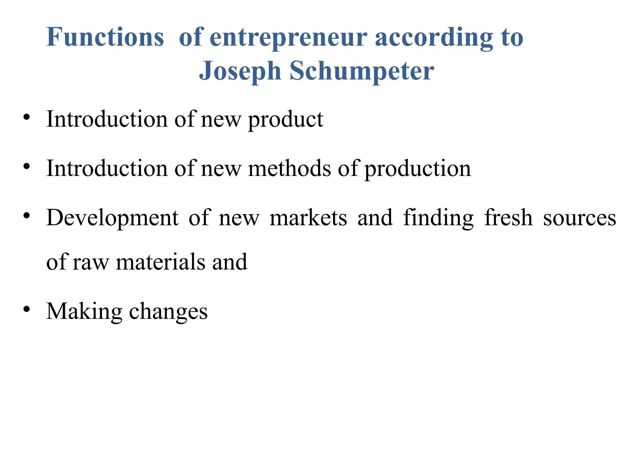 Functions of entrepreneur according to
Joseph Schumpeter
• Introduction of new product
• Introduction of new methods of production
• Development of new markets and finding fresh sources
of raw materials and
• Making changes
 