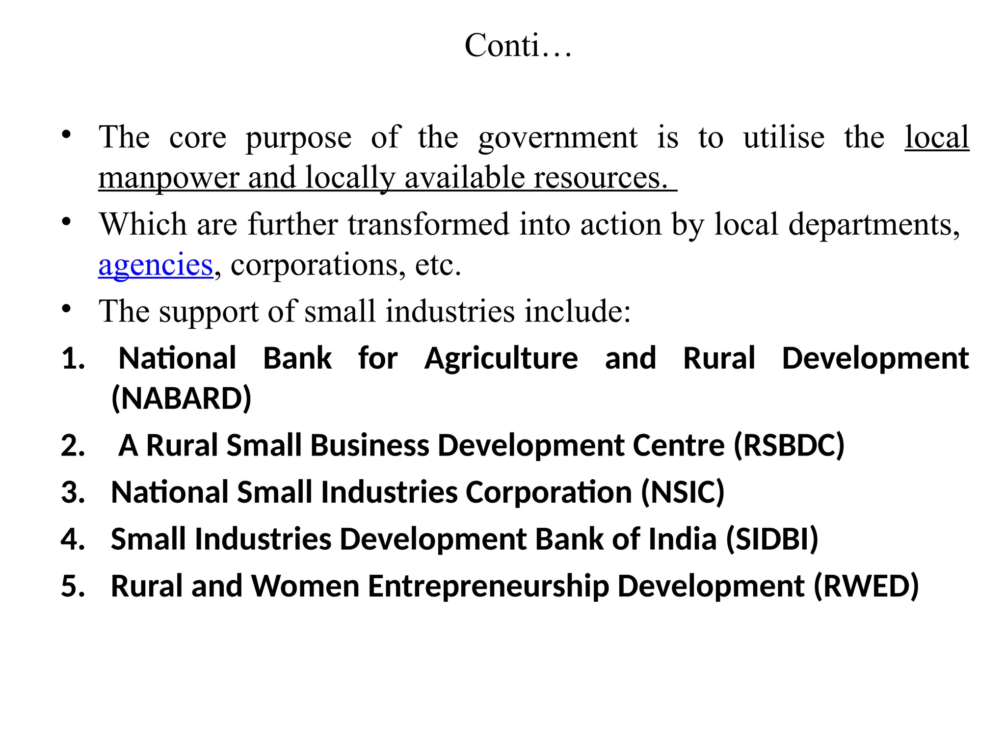 Conti…
• The core purpose of the government is to utilise the local
manpower and locally available resources.
• Which are further transformed into action by local departments,
agencies, corporations, etc.
• The support of small industries include:
1. National Bank for Agriculture and Rural Development
(NABARD)
2. A Rural Small Business Development Centre (RSBDC)
3. National Small Industries Corporation (NSIC)
4. Small Industries Development Bank of India (SIDBI)
5. Rural and Women Entrepreneurship Development (RWED)
 