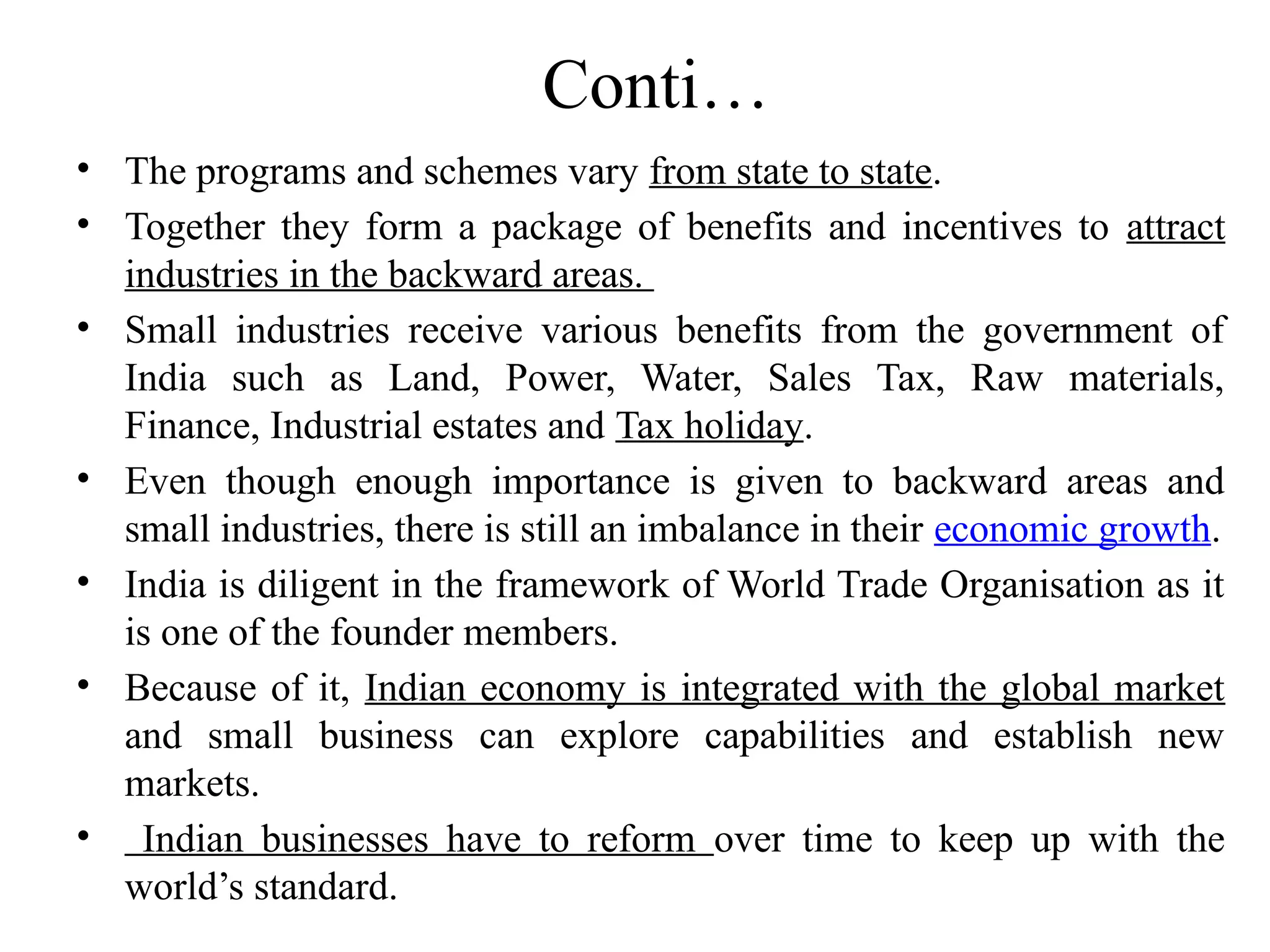 Conti…
• The programs and schemes vary from state to state.
• Together they form a package of benefits and incentives to attract
industries in the backward areas.
• Small industries receive various benefits from the government of
India such as Land, Power, Water, Sales Tax, Raw materials,
Finance, Industrial estates and Tax holiday.
• Even though enough importance is given to backward areas and
small industries, there is still an imbalance in their economic growth.
• India is diligent in the framework of World Trade Organisation as it
is one of the founder members.
• Because of it, Indian economy is integrated with the global market
and small business can explore capabilities and establish new
markets.
• Indian businesses have to reform over time to keep up with the
world’s standard.
 