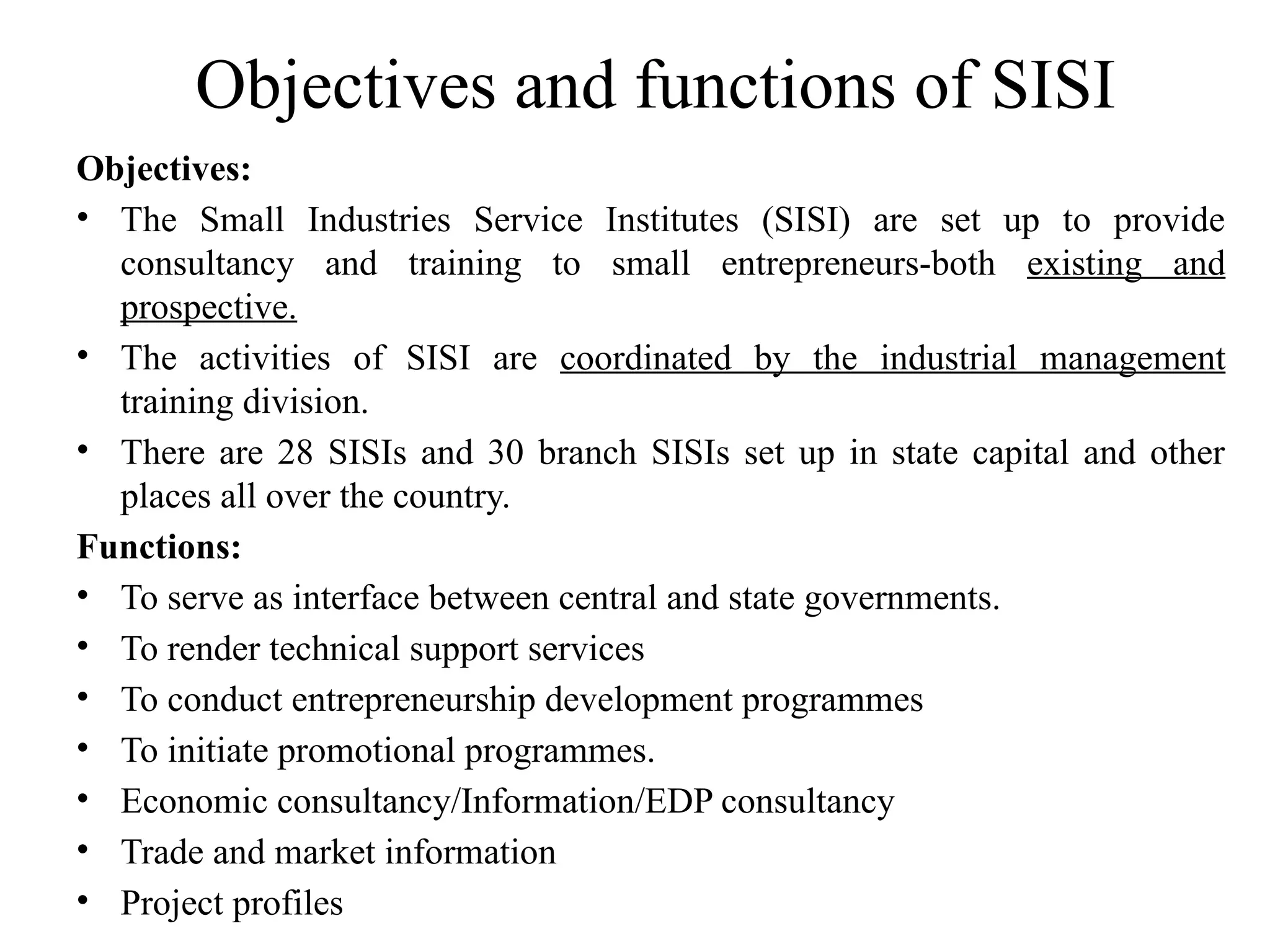 Objectives and functions of SISI
Objectives:
• The Small Industries Service Institutes (SISI) are set up to provide
consultancy and training to small entrepreneurs-both existing and
prospective.
• The activities of SISI are coordinated by the industrial management
training division.
• There are 28 SISIs and 30 branch SISIs set up in state capital and other
places all over the country.
Functions:
• To serve as interface between central and state governments.
• To render technical support services
• To conduct entrepreneurship development programmes
• To initiate promotional programmes.
• Economic consultancy/Information/EDP consultancy
• Trade and market information
• Project profiles
 