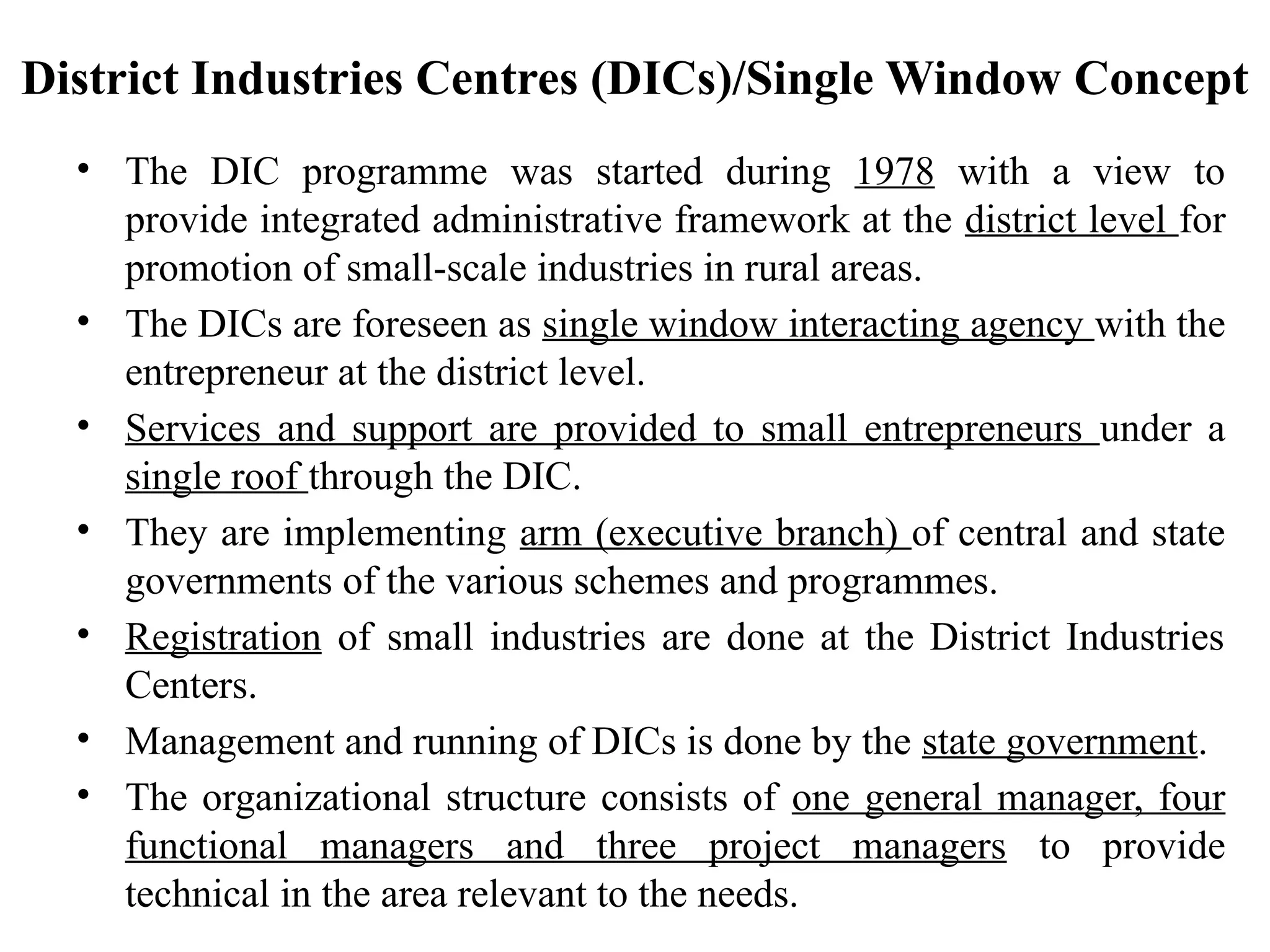 District Industries Centres (DICs)/Single Window Concept
• The DIC programme was started during 1978 with a view to
provide integrated administrative framework at the district level for
promotion of small-scale industries in rural areas.
• The DICs are foreseen as single window interacting agency with the
entrepreneur at the district level.
• Services and support are provided to small entrepreneurs under a
single roof through the DIC.
• They are implementing arm (executive branch) of central and state
governments of the various schemes and programmes.
• Registration of small industries are done at the District Industries
Centers.
• Management and running of DICs is done by the state government.
• The organizational structure consists of one general manager, four
functional managers and three project managers to provide
technical in the area relevant to the needs.
 