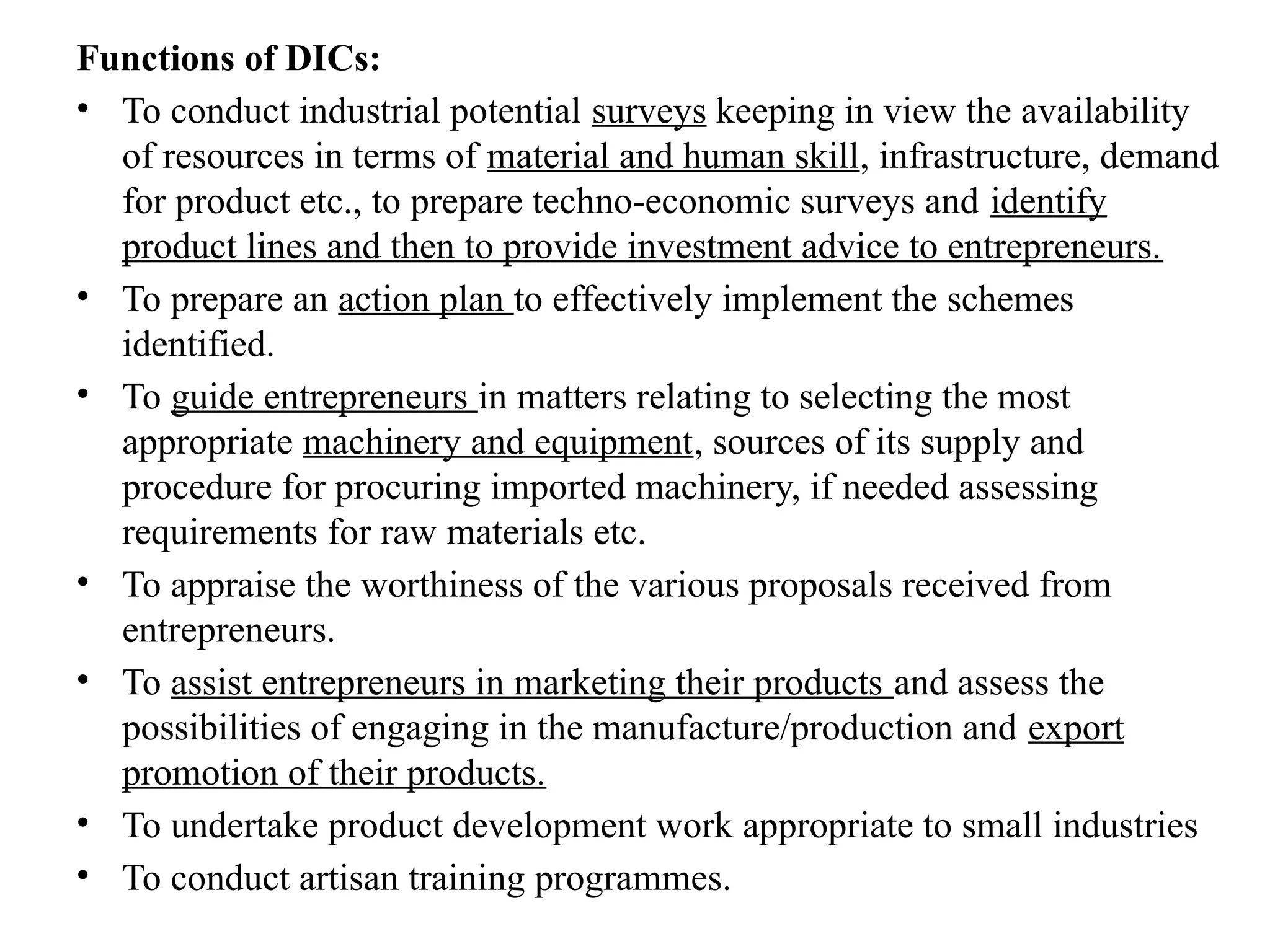 Functions of DICs:
• To conduct industrial potential surveys keeping in view the availability
of resources in terms of material and human skill, infrastructure, demand
for product etc., to prepare techno-economic surveys and identify
product lines and then to provide investment advice to entrepreneurs.
• To prepare an action plan to effectively implement the schemes
identified.
• To guide entrepreneurs in matters relating to selecting the most
appropriate machinery and equipment, sources of its supply and
procedure for procuring imported machinery, if needed assessing
requirements for raw materials etc.
• To appraise the worthiness of the various proposals received from
entrepreneurs.
• To assist entrepreneurs in marketing their products and assess the
possibilities of engaging in the manufacture/production and export
promotion of their products.
• To undertake product development work appropriate to small industries
• To conduct artisan training programmes.
 