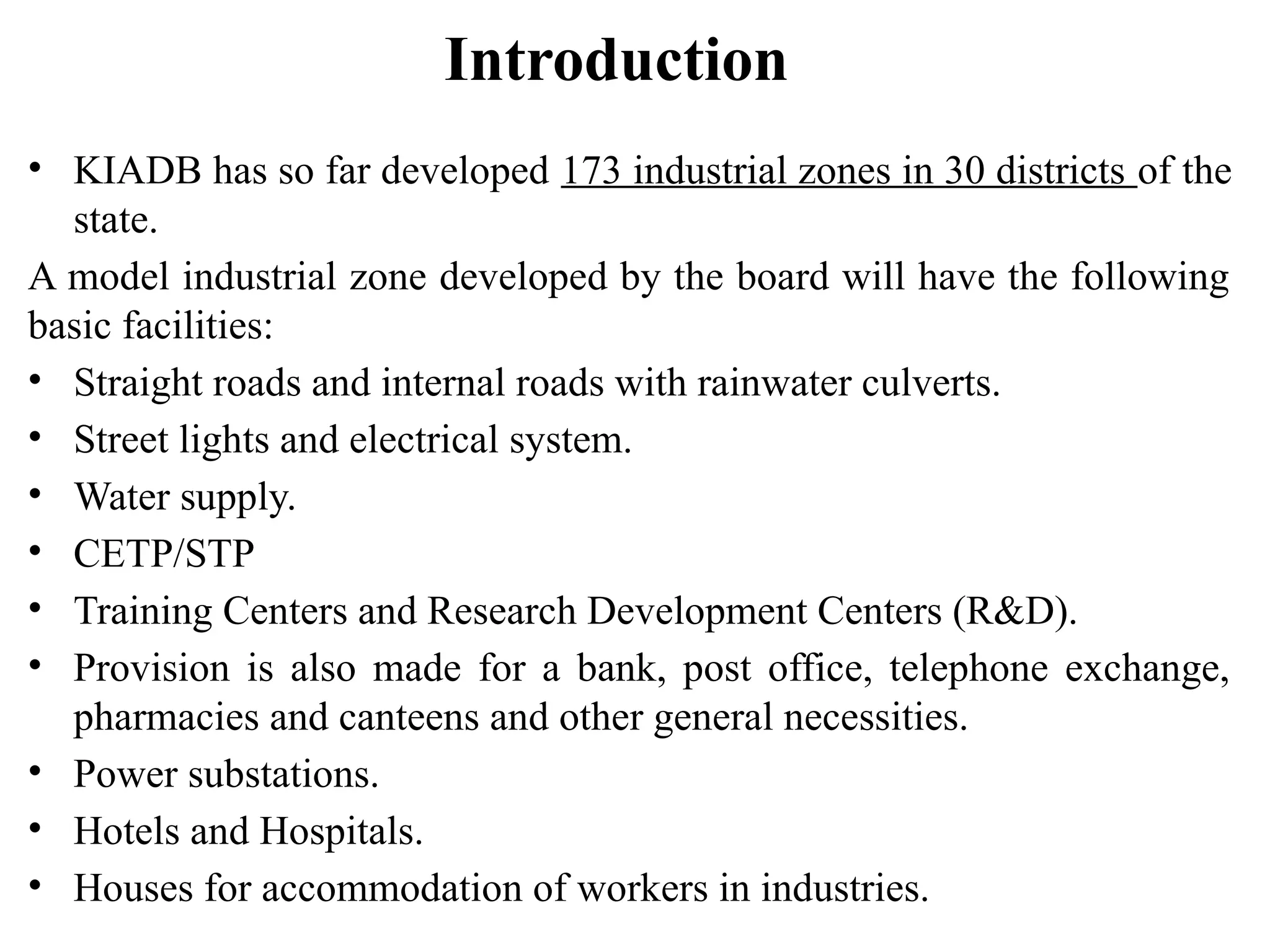 Introduction
• KIADB has so far developed 173 industrial zones in 30 districts of the
state.
A model industrial zone developed by the board will have the following
basic facilities:
• Straight roads and internal roads with rainwater culverts.
• Street lights and electrical system.
• Water supply.
• CETP/STP
• Training Centers and Research Development Centers (R&D).
• Provision is also made for a bank, post office, telephone exchange,
pharmacies and canteens and other general necessities.
• Power substations.
• Hotels and Hospitals.
• Houses for accommodation of workers in industries.
 