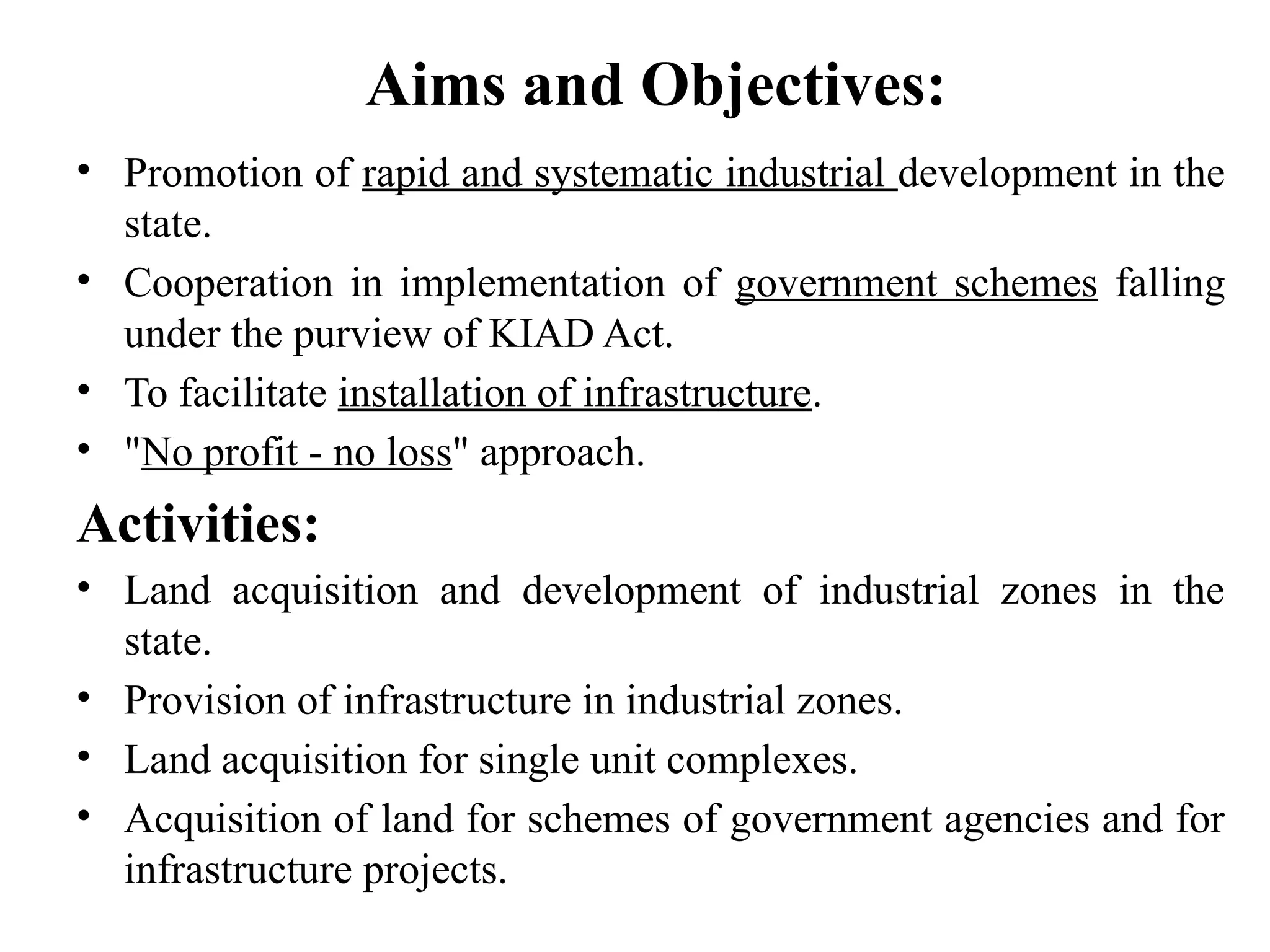 Aims and Objectives:
• Promotion of rapid and systematic industrial development in the
state.
• Cooperation in implementation of government schemes falling
under the purview of KIAD Act.
• To facilitate installation of infrastructure.
• "No profit - no loss" approach.
Activities:
• Land acquisition and development of industrial zones in the
state.
• Provision of infrastructure in industrial zones.
• Land acquisition for single unit complexes.
• Acquisition of land for schemes of government agencies and for
infrastructure projects.
 