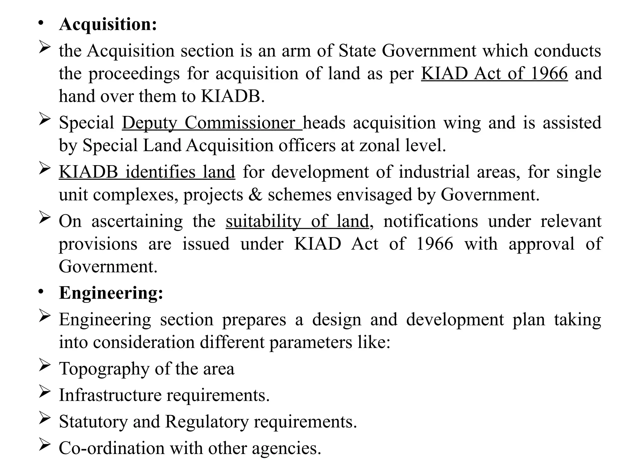 • Acquisition:
 the Acquisition section is an arm of State Government which conducts
the proceedings for acquisition of land as per KIAD Act of 1966 and
hand over them to KIADB.
 Special Deputy Commissioner heads acquisition wing and is assisted
by Special Land Acquisition officers at zonal level.
 KIADB identifies land for development of industrial areas, for single
unit complexes, projects & schemes envisaged by Government.
 On ascertaining the suitability of land, notifications under relevant
provisions are issued under KIAD Act of 1966 with approval of
Government.
• Engineering:
 Engineering section prepares a design and development plan taking
into consideration different parameters like:
 Topography of the area
 Infrastructure requirements.
 Statutory and Regulatory requirements.
 Co-ordination with other agencies.
 