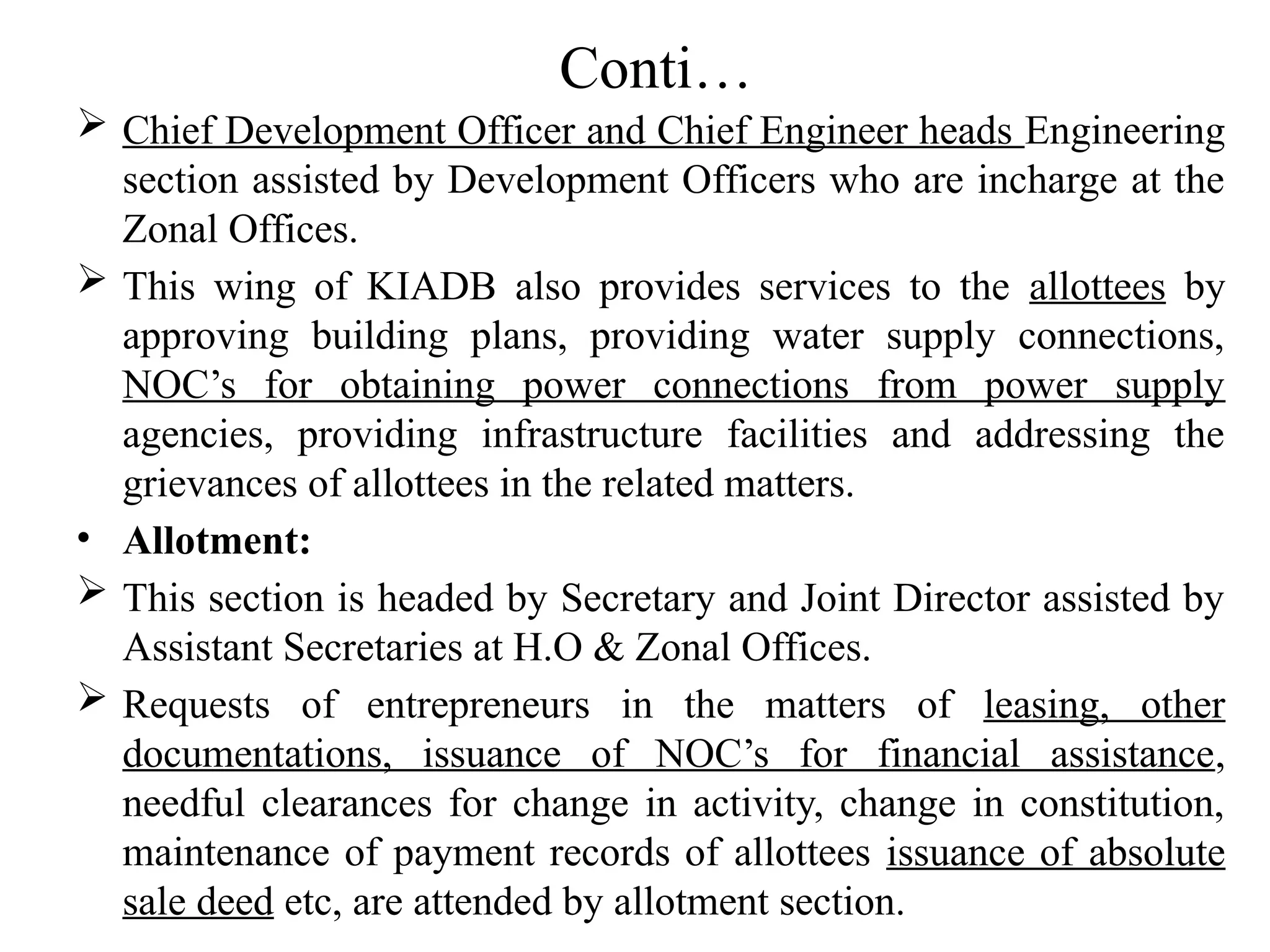 Conti…
 Chief Development Officer and Chief Engineer heads Engineering
section assisted by Development Officers who are incharge at the
Zonal Offices.
 This wing of KIADB also provides services to the allottees by
approving building plans, providing water supply connections,
NOC’s for obtaining power connections from power supply
agencies, providing infrastructure facilities and addressing the
grievances of allottees in the related matters.
• Allotment:
 This section is headed by Secretary and Joint Director assisted by
Assistant Secretaries at H.O & Zonal Offices.
 Requests of entrepreneurs in the matters of leasing, other
documentations, issuance of NOC’s for financial assistance,
needful clearances for change in activity, change in constitution,
maintenance of payment records of allottees issuance of absolute
sale deed etc, are attended by allotment section.
 