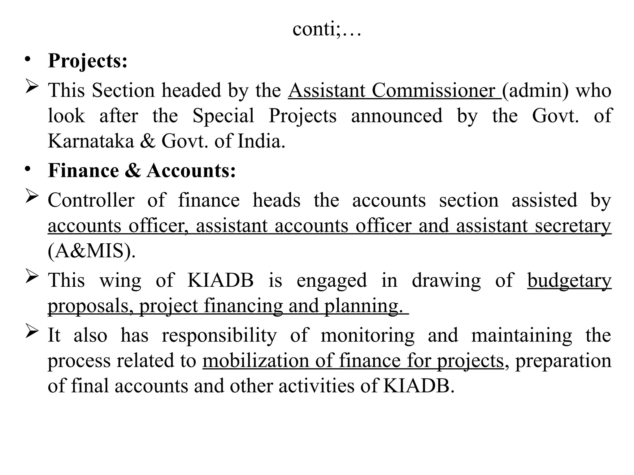 conti;…
• Projects:
 This Section headed by the Assistant Commissioner (admin) who
look after the Special Projects announced by the Govt. of
Karnataka & Govt. of India.
• Finance & Accounts:
 Controller of finance heads the accounts section assisted by
accounts officer, assistant accounts officer and assistant secretary
(A&MIS).
 This wing of KIADB is engaged in drawing of budgetary
proposals, project financing and planning.
 It also has responsibility of monitoring and maintaining the
process related to mobilization of finance for projects, preparation
of final accounts and other activities of KIADB.
 