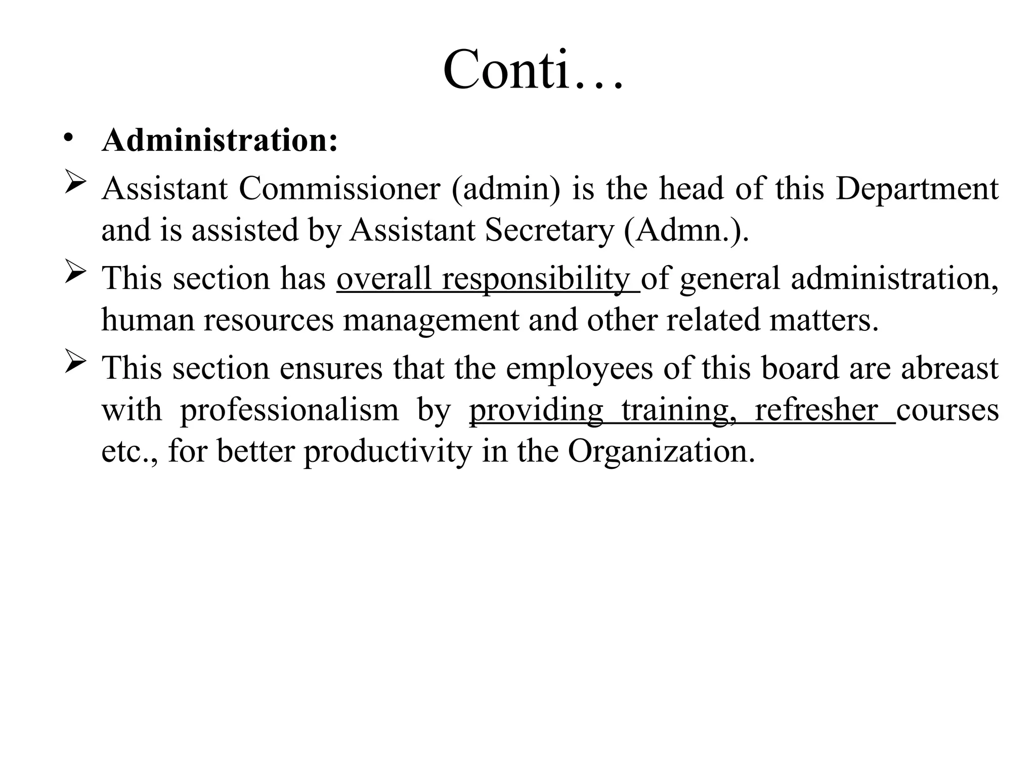 Conti…
• Administration:
 Assistant Commissioner (admin) is the head of this Department
and is assisted by Assistant Secretary (Admn.).
 This section has overall responsibility of general administration,
human resources management and other related matters.
 This section ensures that the employees of this board are abreast
with professionalism by providing training, refresher courses
etc., for better productivity in the Organization.
 