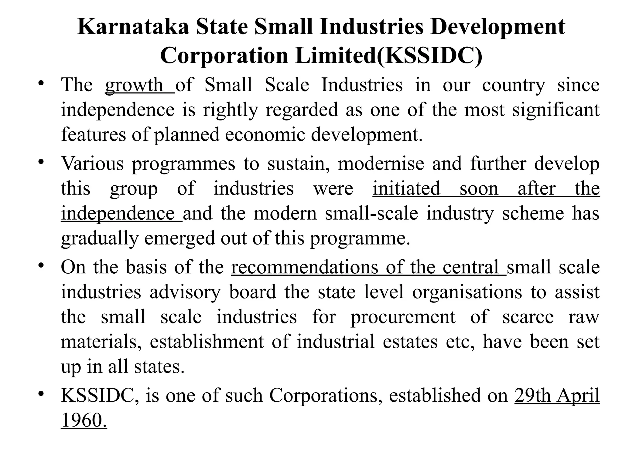Karnataka State Small Industries Development
Corporation Limited(KSSIDC)
• The growth of Small Scale Industries in our country since
independence is rightly regarded as one of the most significant
features of planned economic development.
• Various programmes to sustain, modernise and further develop
this group of industries were initiated soon after the
independence and the modern small-scale industry scheme has
gradually emerged out of this programme.
• On the basis of the recommendations of the central small scale
industries advisory board the state level organisations to assist
the small scale industries for procurement of scarce raw
materials, establishment of industrial estates etc, have been set
up in all states.
• KSSIDC, is one of such Corporations, established on 29th April
1960.
 