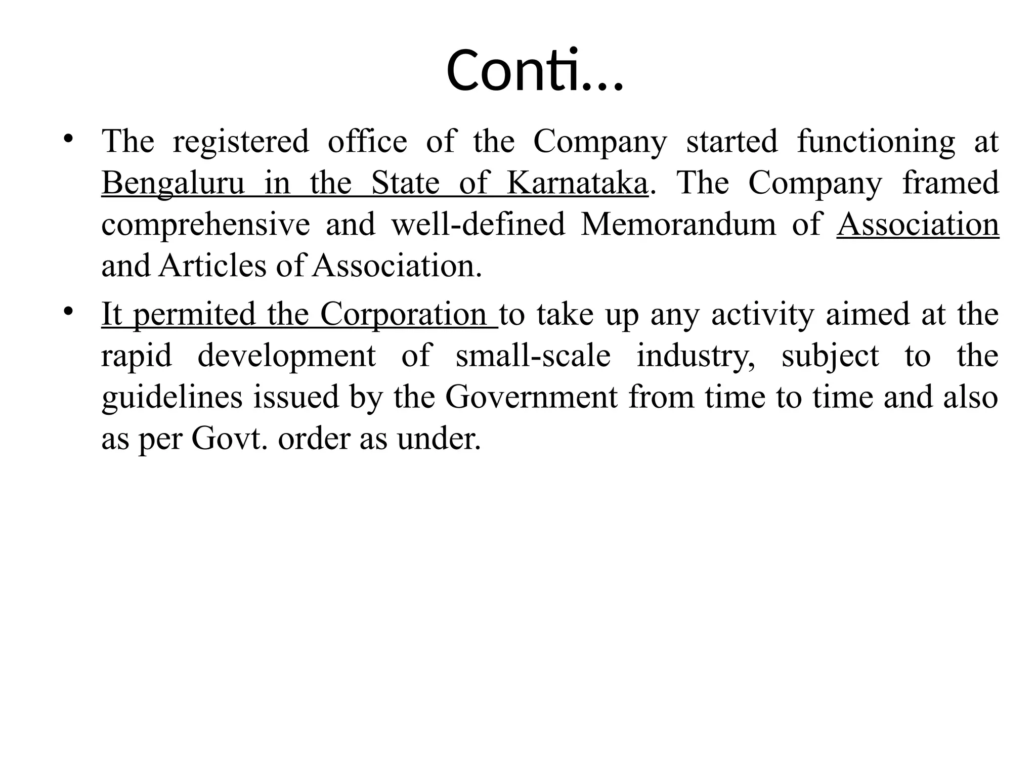 Conti…
• The registered office of the Company started functioning at
Bengaluru in the State of Karnataka. The Company framed
comprehensive and well-defined Memorandum of Association
and Articles of Association.
• It permited the Corporation to take up any activity aimed at the
rapid development of small-scale industry, subject to the
guidelines issued by the Government from time to time and also
as per Govt. order as under.
 