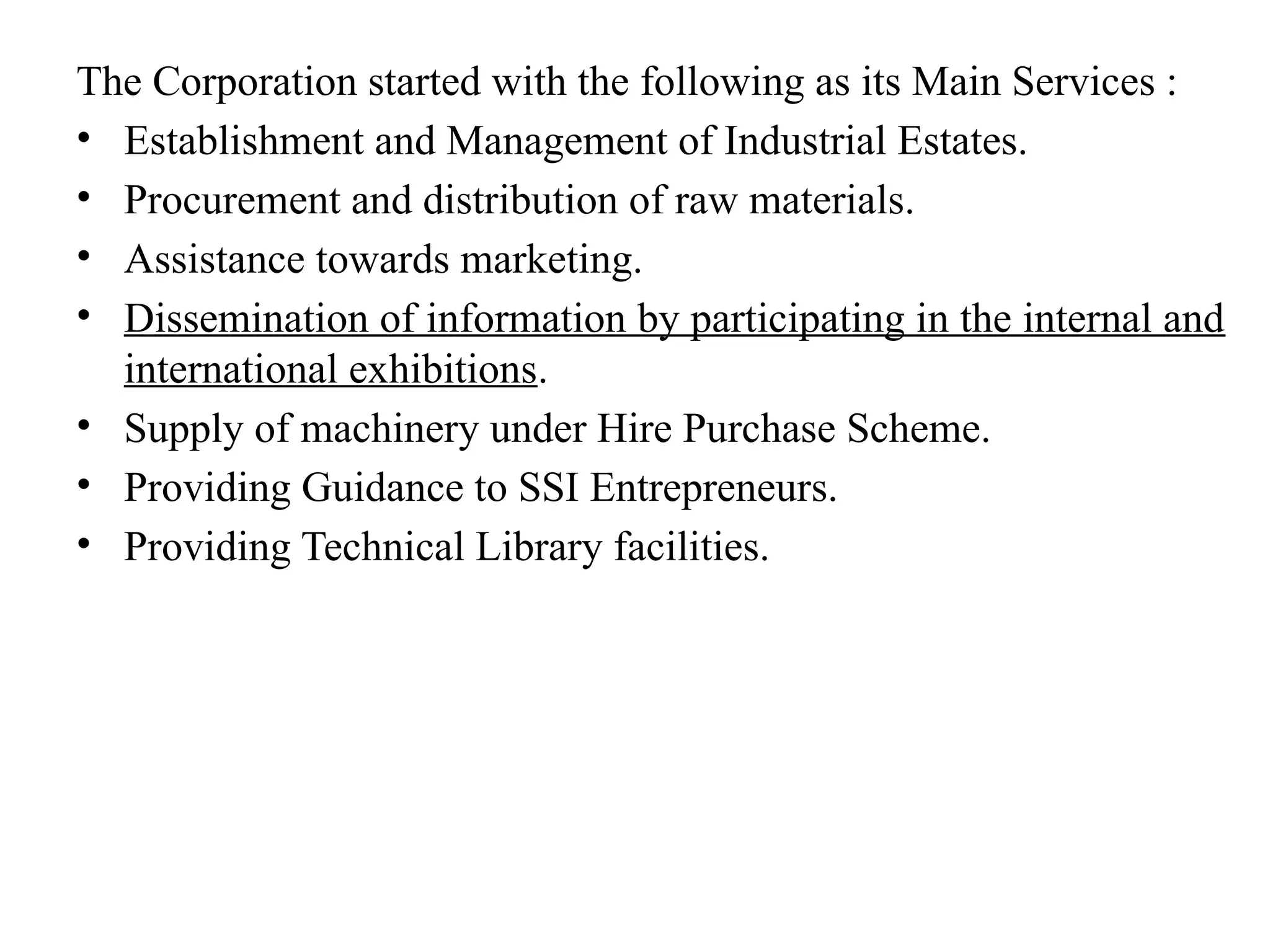 The Corporation started with the following as its Main Services :
• Establishment and Management of Industrial Estates.
• Procurement and distribution of raw materials.
• Assistance towards marketing.
• Dissemination of information by participating in the internal and
international exhibitions.
• Supply of machinery under Hire Purchase Scheme.
• Providing Guidance to SSI Entrepreneurs.
• Providing Technical Library facilities.
 