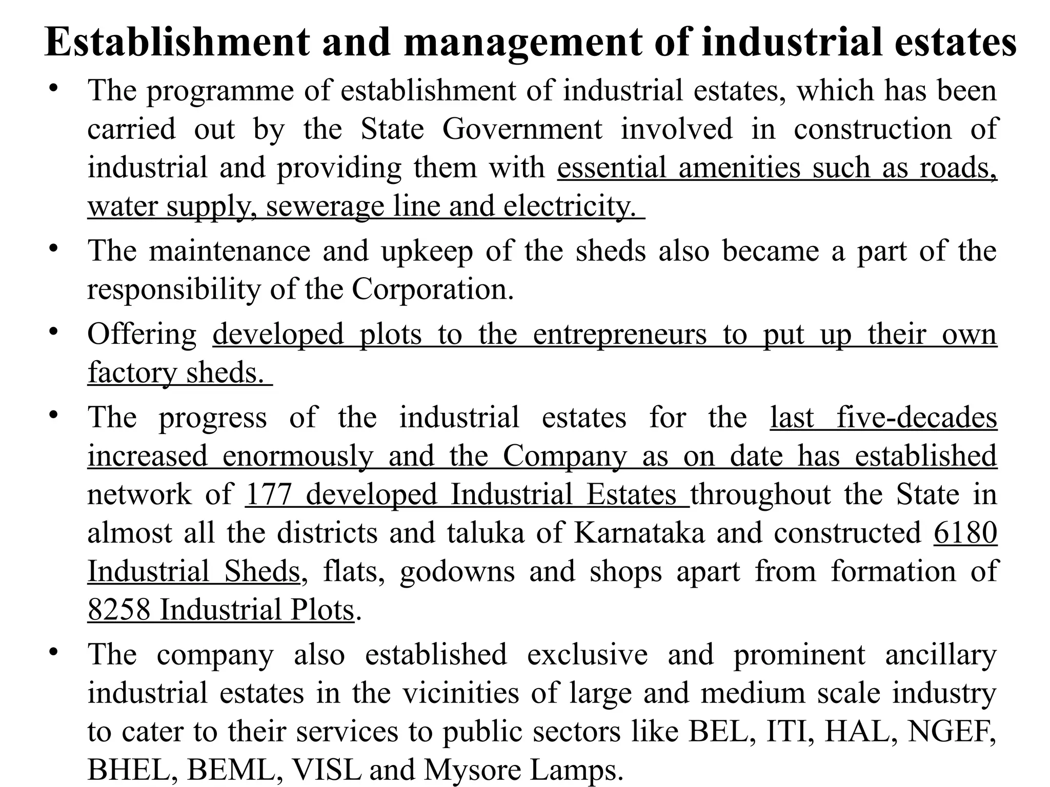 Establishment and management of industrial estates
• The programme of establishment of industrial estates, which has been
carried out by the State Government involved in construction of
industrial and providing them with essential amenities such as roads,
water supply, sewerage line and electricity.
• The maintenance and upkeep of the sheds also became a part of the
responsibility of the Corporation.
• Offering developed plots to the entrepreneurs to put up their own
factory sheds.
• The progress of the industrial estates for the last five-decades
increased enormously and the Company as on date has established
network of 177 developed Industrial Estates throughout the State in
almost all the districts and taluka of Karnataka and constructed 6180
Industrial Sheds, flats, godowns and shops apart from formation of
8258 Industrial Plots.
• The company also established exclusive and prominent ancillary
industrial estates in the vicinities of large and medium scale industry
to cater to their services to public sectors like BEL, ITI, HAL, NGEF,
BHEL, BEML, VISL and Mysore Lamps.
 