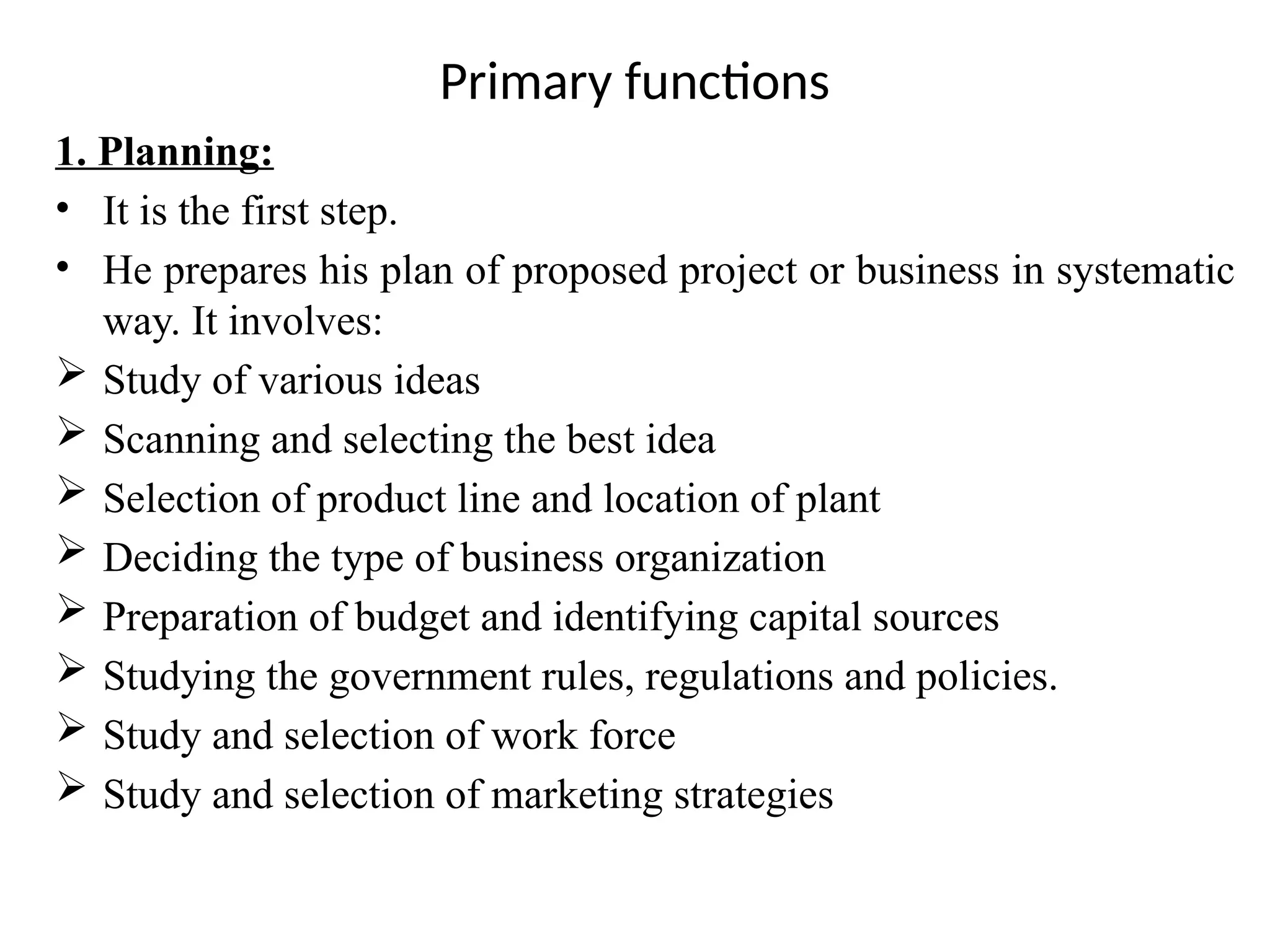 1. Planning:
• It is the first step.
• He prepares his plan of proposed project or business in systematic
way. It involves:
 Study of various ideas
 Scanning and selecting the best idea
 Selection of product line and location of plant
 Deciding the type of business organization
 Preparation of budget and identifying capital sources
 Studying the government rules, regulations and policies.
 Study and selection of work force
 Study and selection of marketing strategies
Primary functions
 