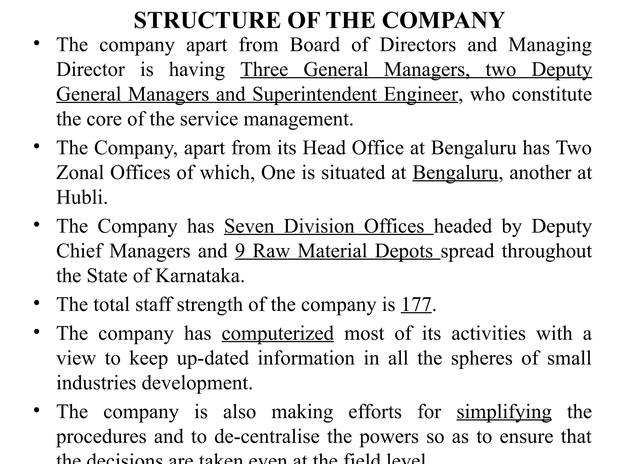 STRUCTURE OF THE COMPANY
• The company apart from Board of Directors and Managing
Director is having Three General Managers, two Deputy
General Managers and Superintendent Engineer, who constitute
the core of the service management.
• The Company, apart from its Head Office at Bengaluru has Two
Zonal Offices of which, One is situated at Bengaluru, another at
Hubli.
• The Company has Seven Division Offices headed by Deputy
Chief Managers and 9 Raw Material Depots spread throughout
the State of Karnataka.
• The total staff strength of the company is 177.
• The company has computerized most of its activities with a
view to keep up-dated information in all the spheres of small
industries development.
• The company is also making efforts for simplifying the
procedures and to de-centralise the powers so as to ensure that
 