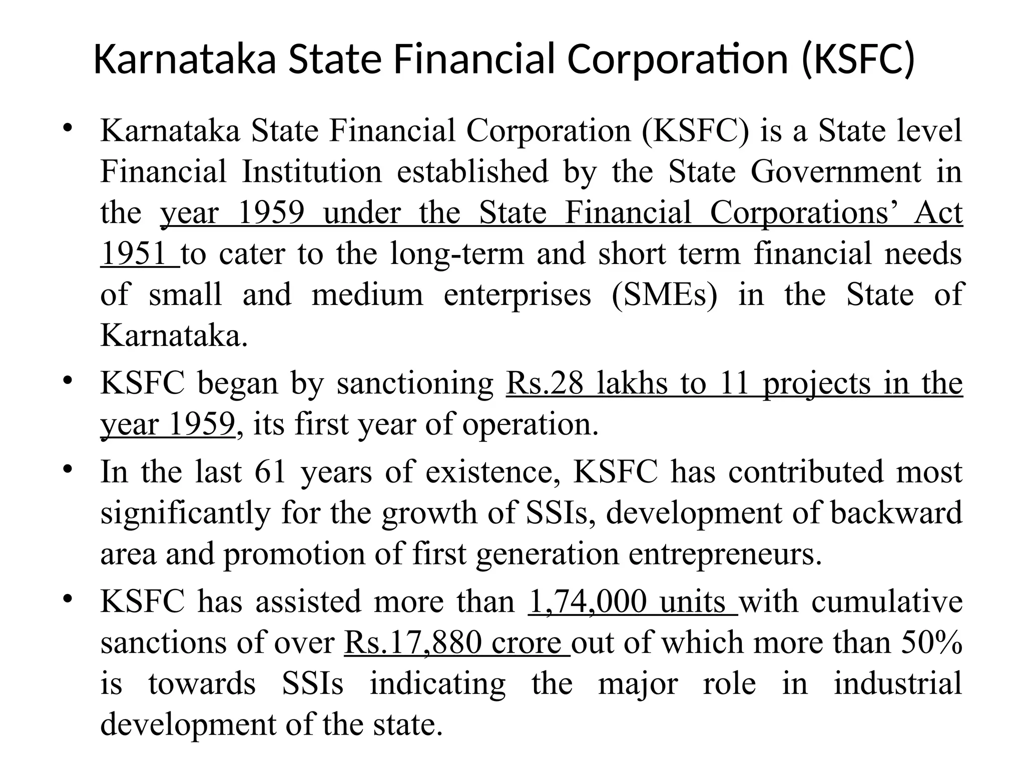 Karnataka State Financial Corporation (KSFC)
• Karnataka State Financial Corporation (KSFC) is a State level
Financial Institution established by the State Government in
the year 1959 under the State Financial Corporations’ Act
1951 to cater to the long-term and short term financial needs
of small and medium enterprises (SMEs) in the State of
Karnataka.
• KSFC began by sanctioning Rs.28 lakhs to 11 projects in the
year 1959, its first year of operation.
• In the last 61 years of existence, KSFC has contributed most
significantly for the growth of SSIs, development of backward
area and promotion of first generation entrepreneurs.
• KSFC has assisted more than 1,74,000 units with cumulative
sanctions of over Rs.17,880 crore out of which more than 50%
is towards SSIs indicating the major role in industrial
development of the state.
 