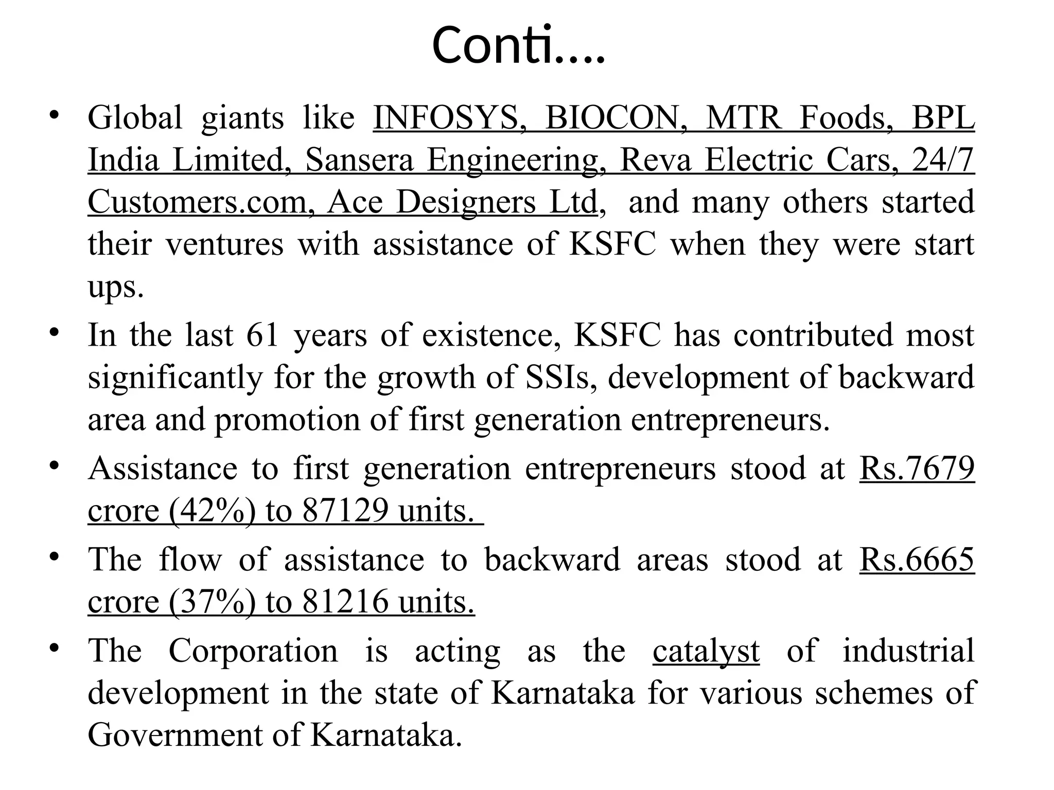 Conti….
• Global giants like INFOSYS, BIOCON, MTR Foods, BPL
India Limited, Sansera Engineering, Reva Electric Cars, 24/7
Customers.com, Ace Designers Ltd, and many others started
their ventures with assistance of KSFC when they were start
ups.
• In the last 61 years of existence, KSFC has contributed most
significantly for the growth of SSIs, development of backward
area and promotion of first generation entrepreneurs.
• Assistance to first generation entrepreneurs stood at Rs.7679
crore (42%) to 87129 units.
• The flow of assistance to backward areas stood at Rs.6665
crore (37%) to 81216 units.
• The Corporation is acting as the catalyst of industrial
development in the state of Karnataka for various schemes of
Government of Karnataka.
 