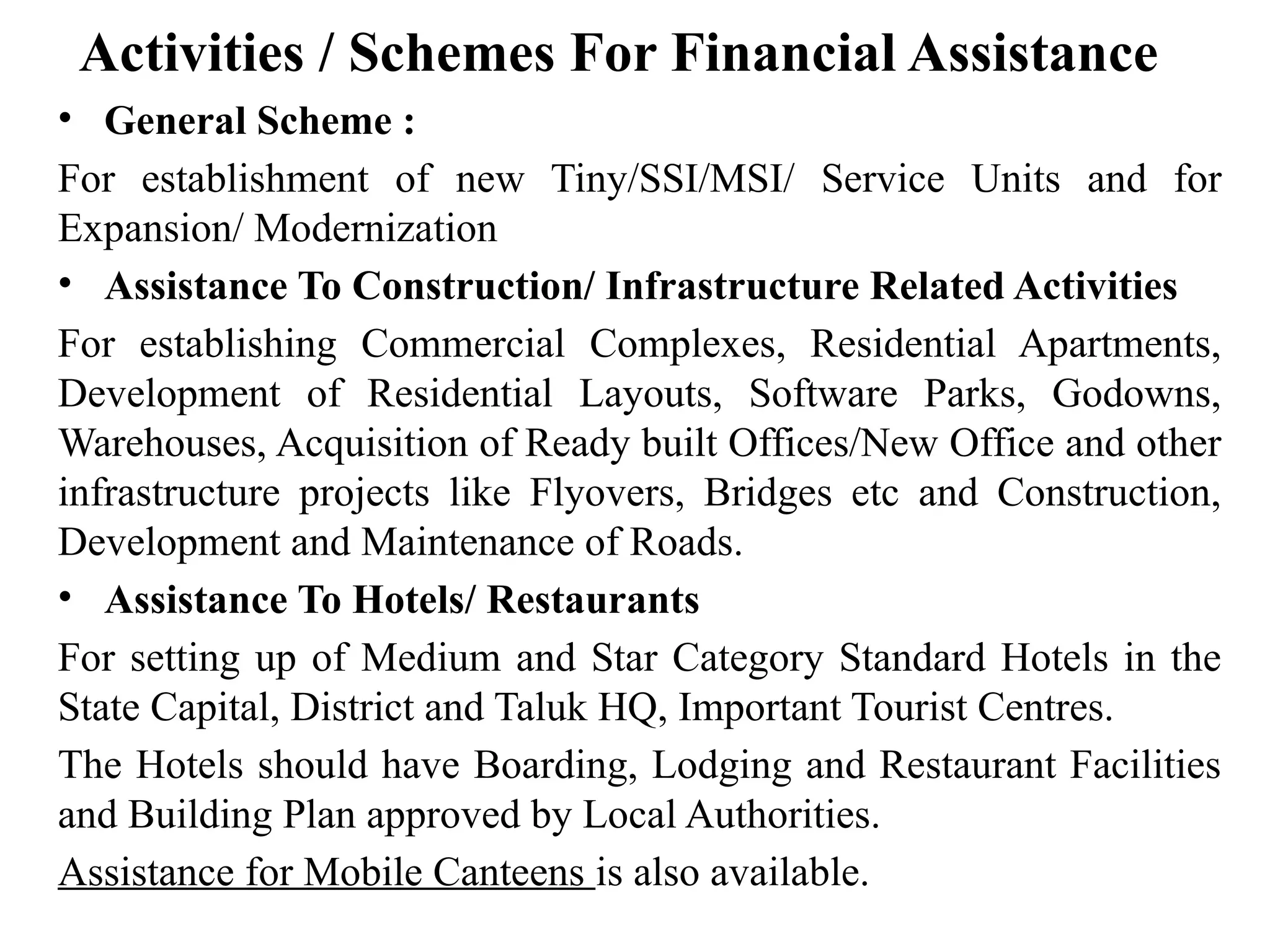 Activities / Schemes For Financial Assistance
• General Scheme :
For establishment of new Tiny/SSI/MSI/ Service Units and for
Expansion/ Modernization
• Assistance To Construction/ Infrastructure Related Activities
For establishing Commercial Complexes, Residential Apartments,
Development of Residential Layouts, Software Parks, Godowns,
Warehouses, Acquisition of Ready built Offices/New Office and other
infrastructure projects like Flyovers, Bridges etc and Construction,
Development and Maintenance of Roads.
• Assistance To Hotels/ Restaurants
For setting up of Medium and Star Category Standard Hotels in the
State Capital, District and Taluk HQ, Important Tourist Centres.
The Hotels should have Boarding, Lodging and Restaurant Facilities
and Building Plan approved by Local Authorities.
Assistance for Mobile Canteens is also available.
 