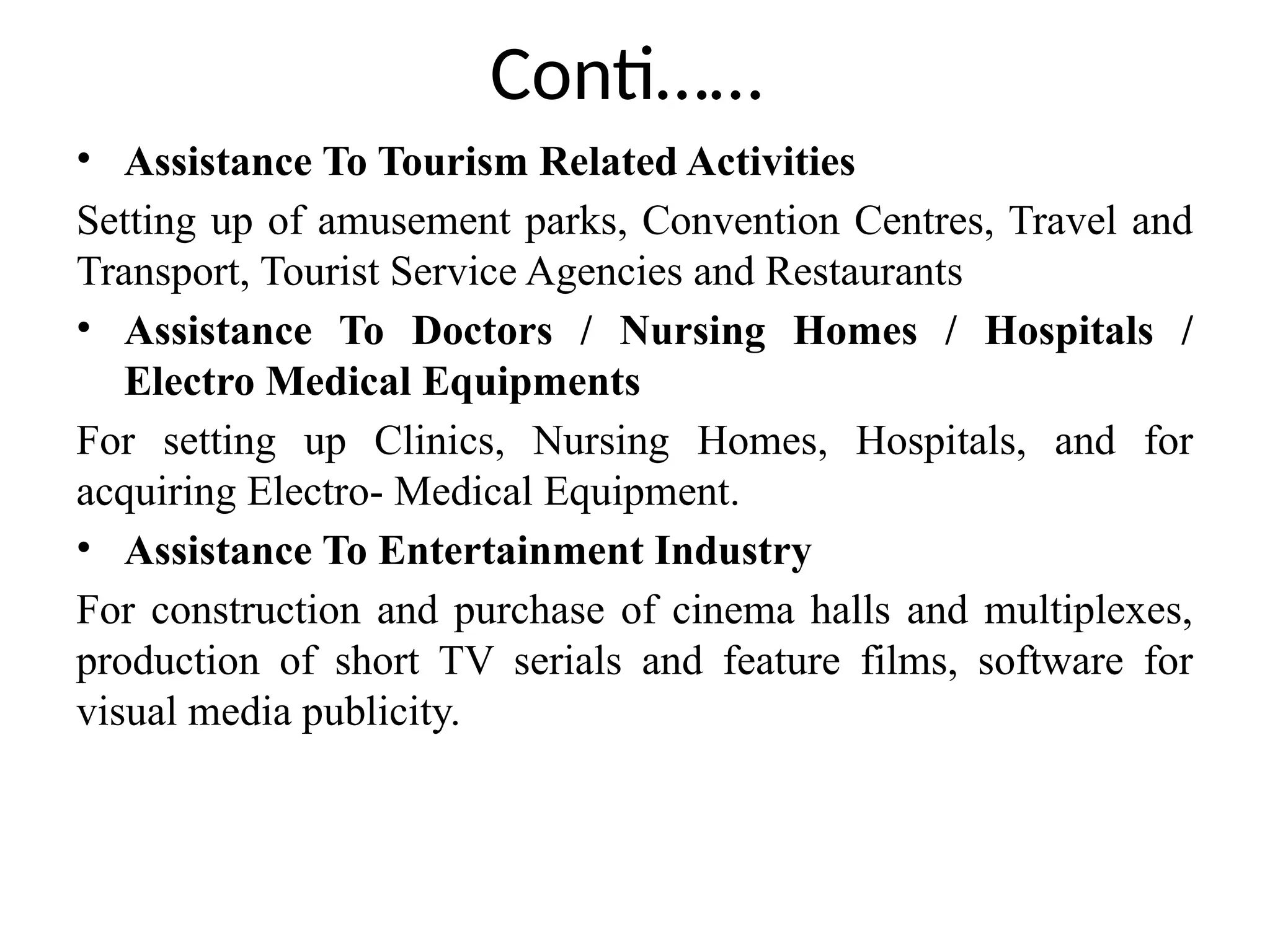 Conti……
• Assistance To Tourism Related Activities
Setting up of amusement parks, Convention Centres, Travel and
Transport, Tourist Service Agencies and Restaurants
• Assistance To Doctors / Nursing Homes / Hospitals /
Electro Medical Equipments
For setting up Clinics, Nursing Homes, Hospitals, and for
acquiring Electro- Medical Equipment.
• Assistance To Entertainment Industry
For construction and purchase of cinema halls and multiplexes,
production of short TV serials and feature films, software for
visual media publicity.
 