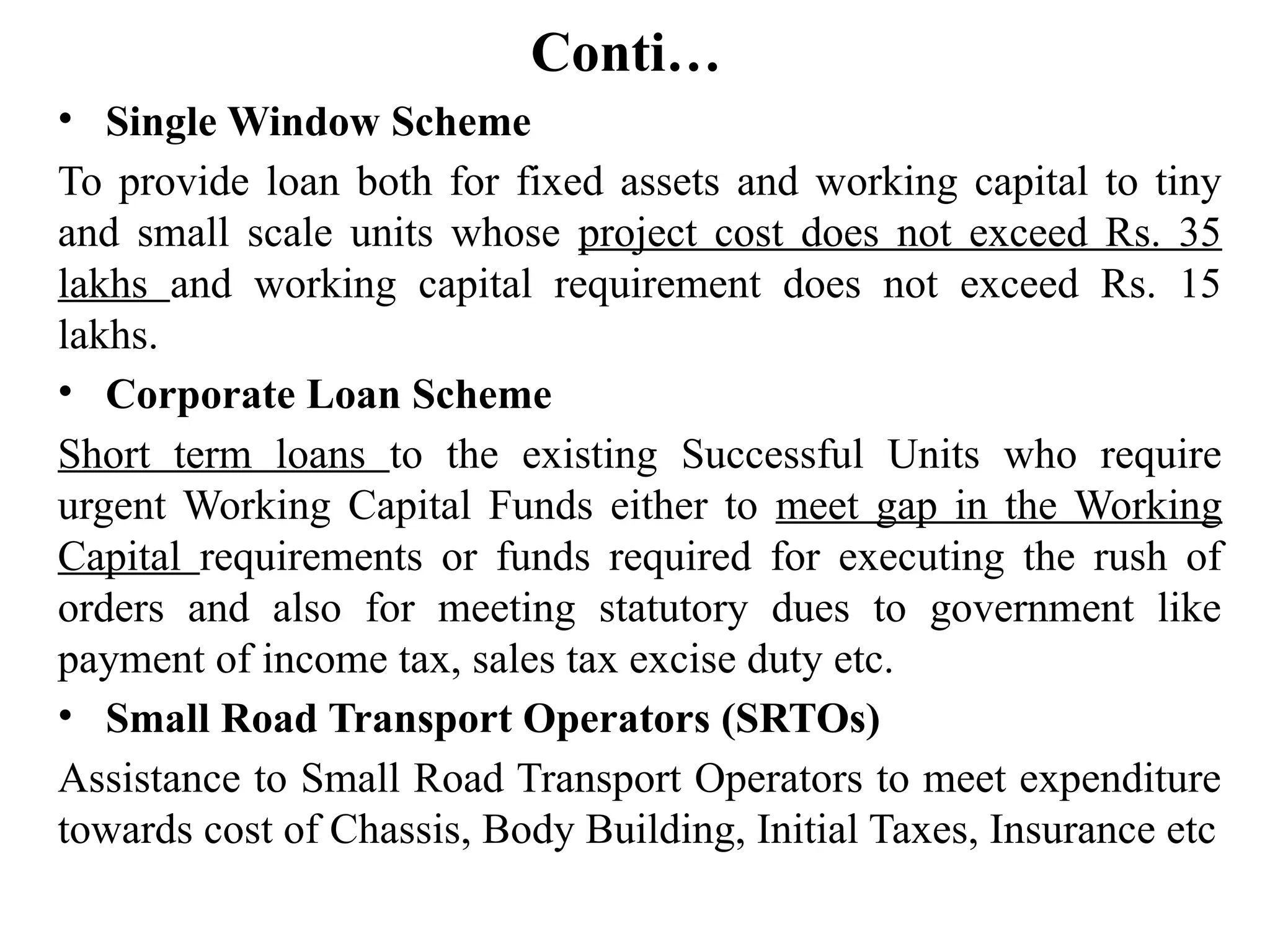 Conti…
• Single Window Scheme
To provide loan both for fixed assets and working capital to tiny
and small scale units whose project cost does not exceed Rs. 35
lakhs and working capital requirement does not exceed Rs. 15
lakhs.
• Corporate Loan Scheme
Short term loans to the existing Successful Units who require
urgent Working Capital Funds either to meet gap in the Working
Capital requirements or funds required for executing the rush of
orders and also for meeting statutory dues to government like
payment of income tax, sales tax excise duty etc.
• Small Road Transport Operators (SRTOs)
Assistance to Small Road Transport Operators to meet expenditure
towards cost of Chassis, Body Building, Initial Taxes, Insurance etc
 