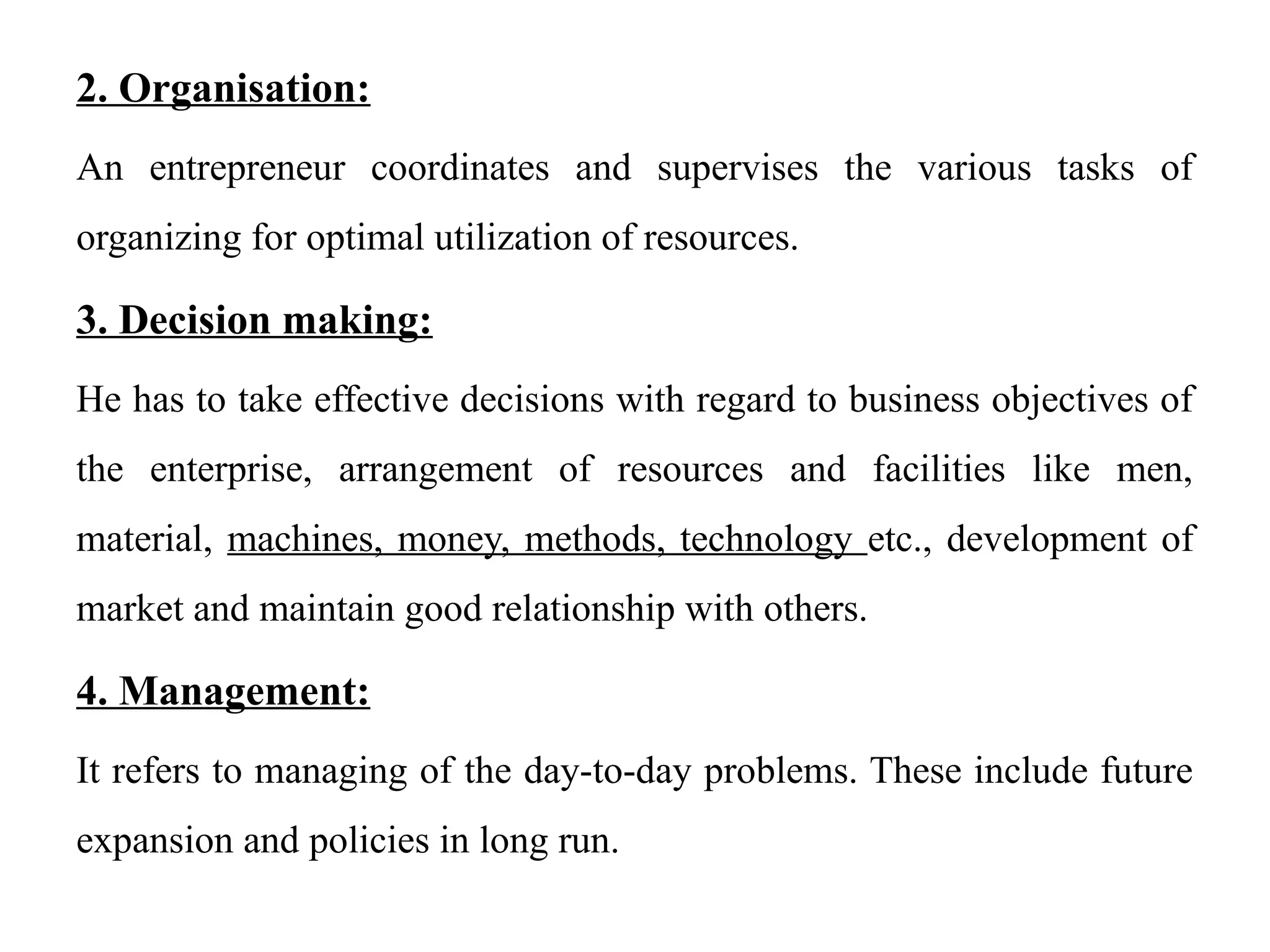 2. Organisation:
An entrepreneur coordinates and supervises the various tasks of
organizing for optimal utilization of resources.
3. Decision making:
He has to take effective decisions with regard to business objectives of
the enterprise, arrangement of resources and facilities like men,
material, machines, money, methods, technology etc., development of
market and maintain good relationship with others.
4. Management:
It refers to managing of the day-to-day problems. These include future
expansion and policies in long run.
 