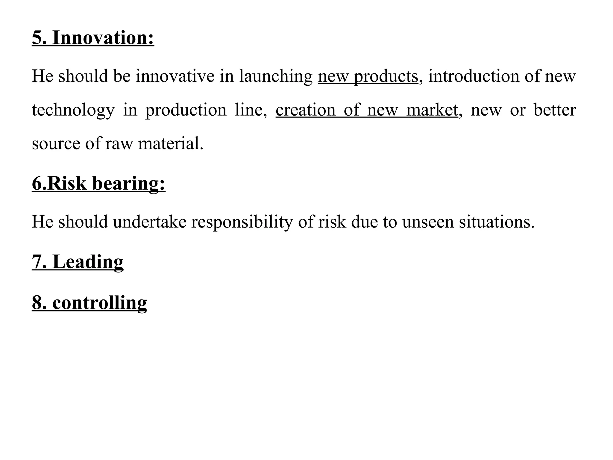 5. Innovation:
He should be innovative in launching new products, introduction of new
technology in production line, creation of new market, new or better
source of raw material.
6.Risk bearing:
He should undertake responsibility of risk due to unseen situations.
7. Leading
8. controlling
 