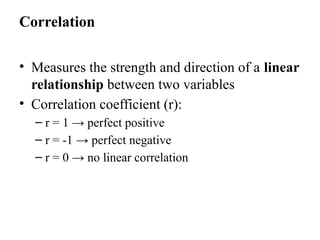 Correlation
• Measures the strength and direction of a linear
relationship between two variables
• Correlation coefficient (r):
– r = 1 → perfect positive
– r = -1 → perfect negative
– r = 0 → no linear correlation
 