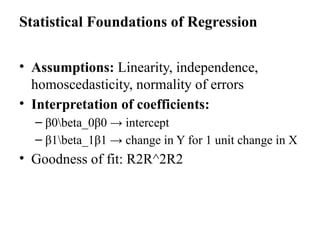 Statistical Foundations of Regression
• Assumptions: Linearity, independence,
homoscedasticity, normality of errors
• Interpretation of coefficients:
– β0beta_0β0​→ intercept
– β1beta_1β1​→ change in Y for 1 unit change in X
• Goodness of fit: R2R^2R2
 