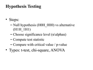 Hypothesis Testing
• Steps:
– Null hypothesis (H0H_0H0​
) vs alternative
(H1H_1H1​
)
– Choose significance level (αalphaα)
– Compute test statistic
– Compare with critical value / p-value
• Types: t-test, chi-square, ANOVA
 