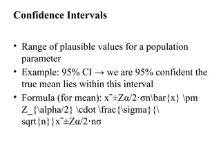 Confidence Intervals
• Range of plausible values for a population
parameter
• Example: 95% CI → we are 95% confident the
true mean lies within this interval
• Formula (for mean): xˉ±Zα/2 σ
⋅ nbar{x} pm
Z_{alpha/2} cdot frac{sigma}{
sqrt{n}}xˉ±Zα/2​
⋅n​
σ​
 