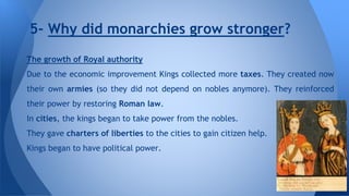 5- Why did monarchies grow stronger? 
The growth of Royal authority 
Due to the economic improvement Kings collected more taxes. They created now 
their own armies (so they did not depend on nobles anymore). They reinforced 
their power by restoring Roman law. 
In cities, the kings began to take power from the nobles. 
They gave charters of liberties to the cities to gain citizen help. 
Kings began to have political power. 
 