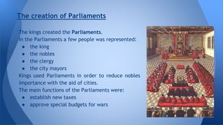 The creation of Parliaments 
The kings created the Parliaments. 
In the Parliaments a few people was represented: 
● the king 
● the nobles 
● the clergy 
● the city mayors 
Kings used Parliaments in order to reduce nobles 
importance with the aid of cities. 
The main functions of the Parliaments were: 
● establish new taxes 
● approve special budgets for wars 
 