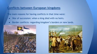 Conflicts between European kingdoms 
The main reasons for having conflicts in that time were: 
● War of succession: when a king died with no heirs. 
● Border conflicts: regarding kingdom’s borders or new lands. 
 