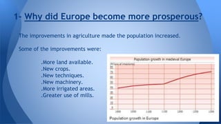 1- Why did Europe become more prosperous? 
The improvements in agriculture made the population increased. 
Some of the improvements were: 
.More land available. 
.New crops. 
.New techniques. 
.New machinery. 
.More irrigated areas. 
.Greater use of mills. 
 