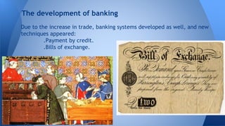 The development of banking 
Due to the increase in trade, banking systems developed as well, and new 
techniques appeared: 
.Payment by credit. 
.Bills of exchange. 
 