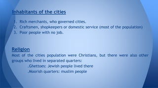 Inhabitants of the cities 
1. Rich merchants, who governed cities. 
2. Craftsmen, shopkeepers or domestic service (most of the population) 
3. Poor people with no job. 
Religion 
Most of the cities population were Christians, but there were also other 
groups who lived in separated quarters: 
.Ghettoes: Jewish people lived there 
.Moorish quarters: muslim people 
 