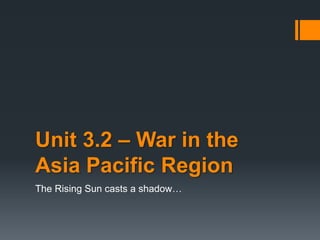 Unit 3.2 – War in the
Asia Pacific Region
The Rising Sun casts a shadow…
 