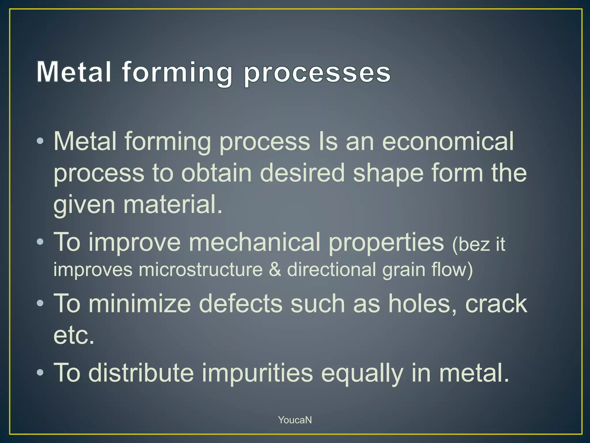 • Metal forming process Is an economical
process to obtain desired shape form the
given material.
• To improve mechanical properties (bez it
improves microstructure & directional grain flow)
• To minimize defects such as holes, crack
etc.
• To distribute impurities equally in metal.
YoucaN
 