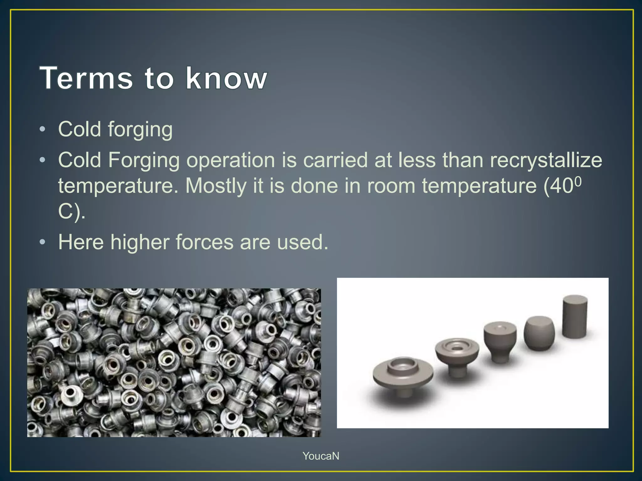 • Cold forging
• Cold Forging operation is carried at less than recrystallize
temperature. Mostly it is done in room temperature (400
C).
• Here higher forces are used.
YoucaN
 