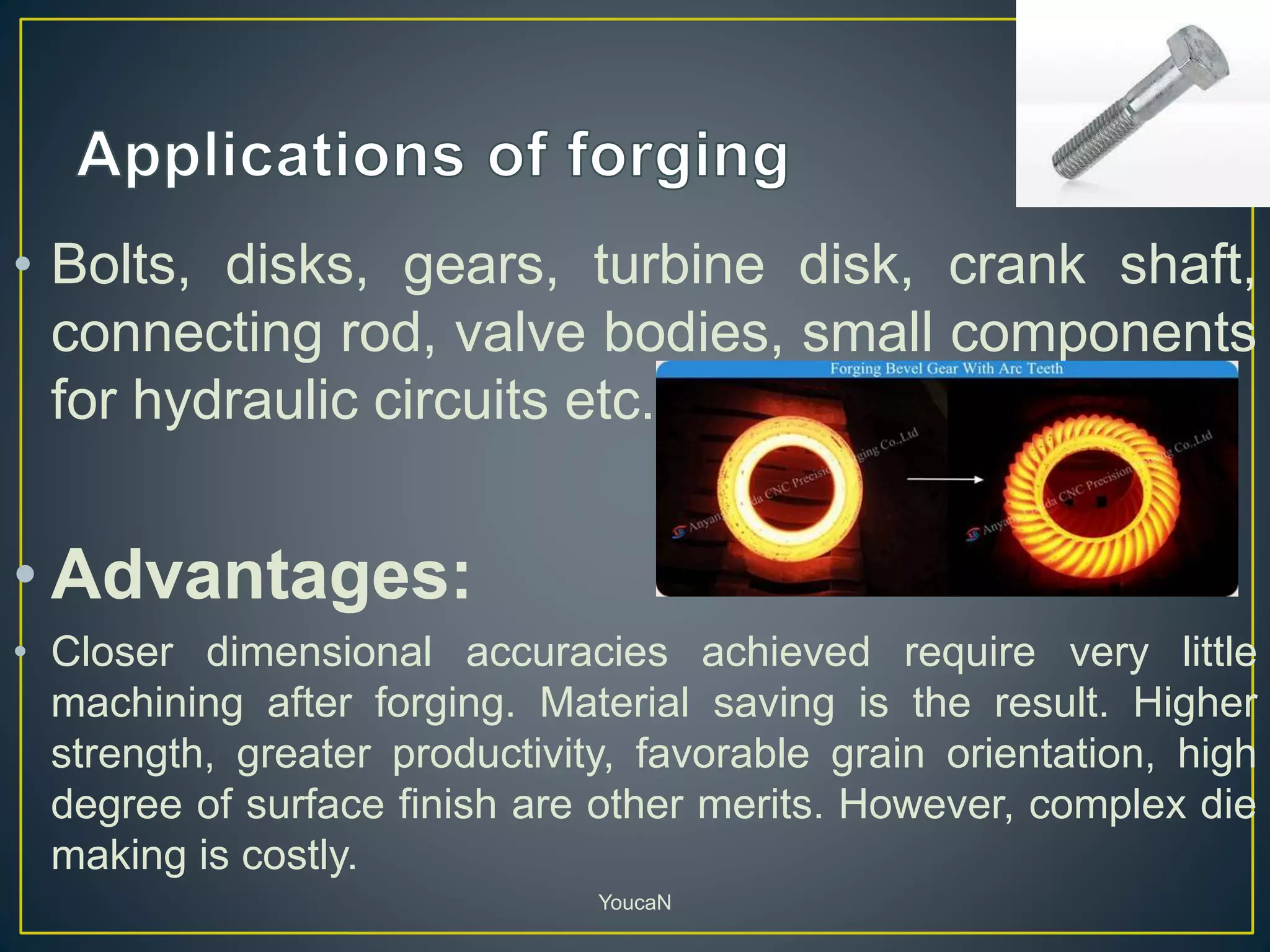 • Bolts, disks, gears, turbine disk, crank shaft,
connecting rod, valve bodies, small components
for hydraulic circuits etc.
• Advantages:
• Closer dimensional accuracies achieved require very little
machining after forging. Material saving is the result. Higher
strength, greater productivity, favorable grain orientation, high
degree of surface finish are other merits. However, complex die
making is costly.
YoucaN
 