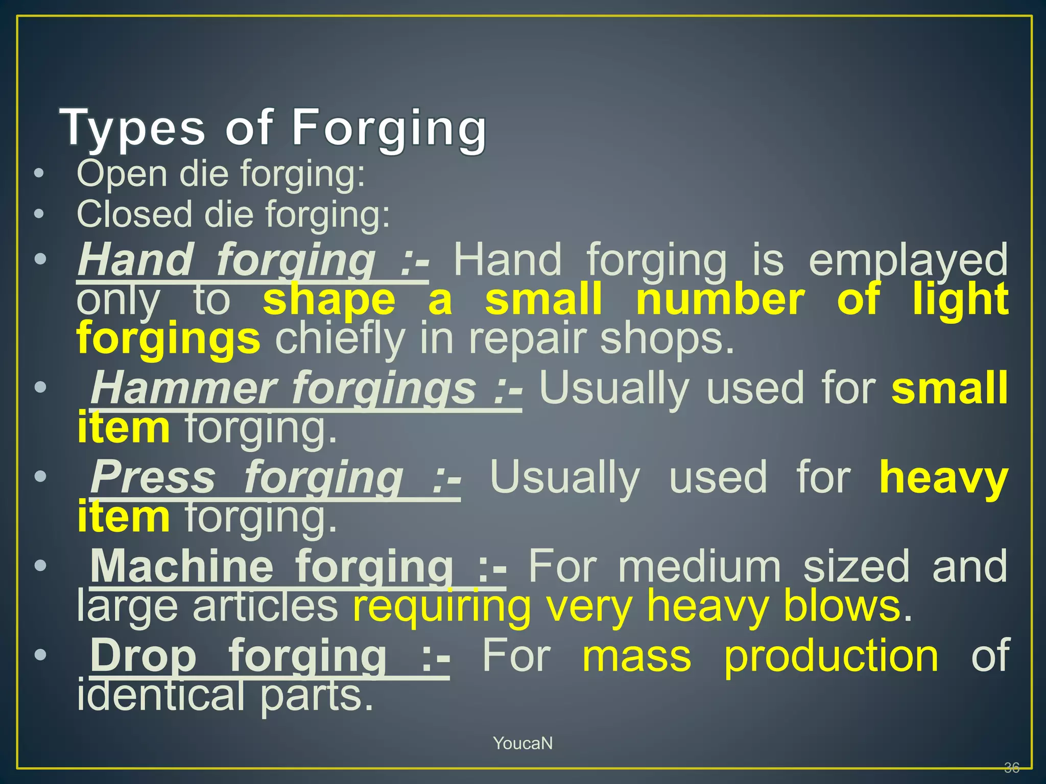 • Open die forging:
• Closed die forging:
• Hand forging :- Hand forging is emplayed
only to shape a small number of light
forgings chiefly in repair shops.
• Hammer forgings :- Usually used for small
item forging.
• Press forging :- Usually used for heavy
item forging.
• Machine forging :- For medium sized and
large articles requiring very heavy blows.
• Drop forging :- For mass production of
identical parts.
36
YoucaN
 