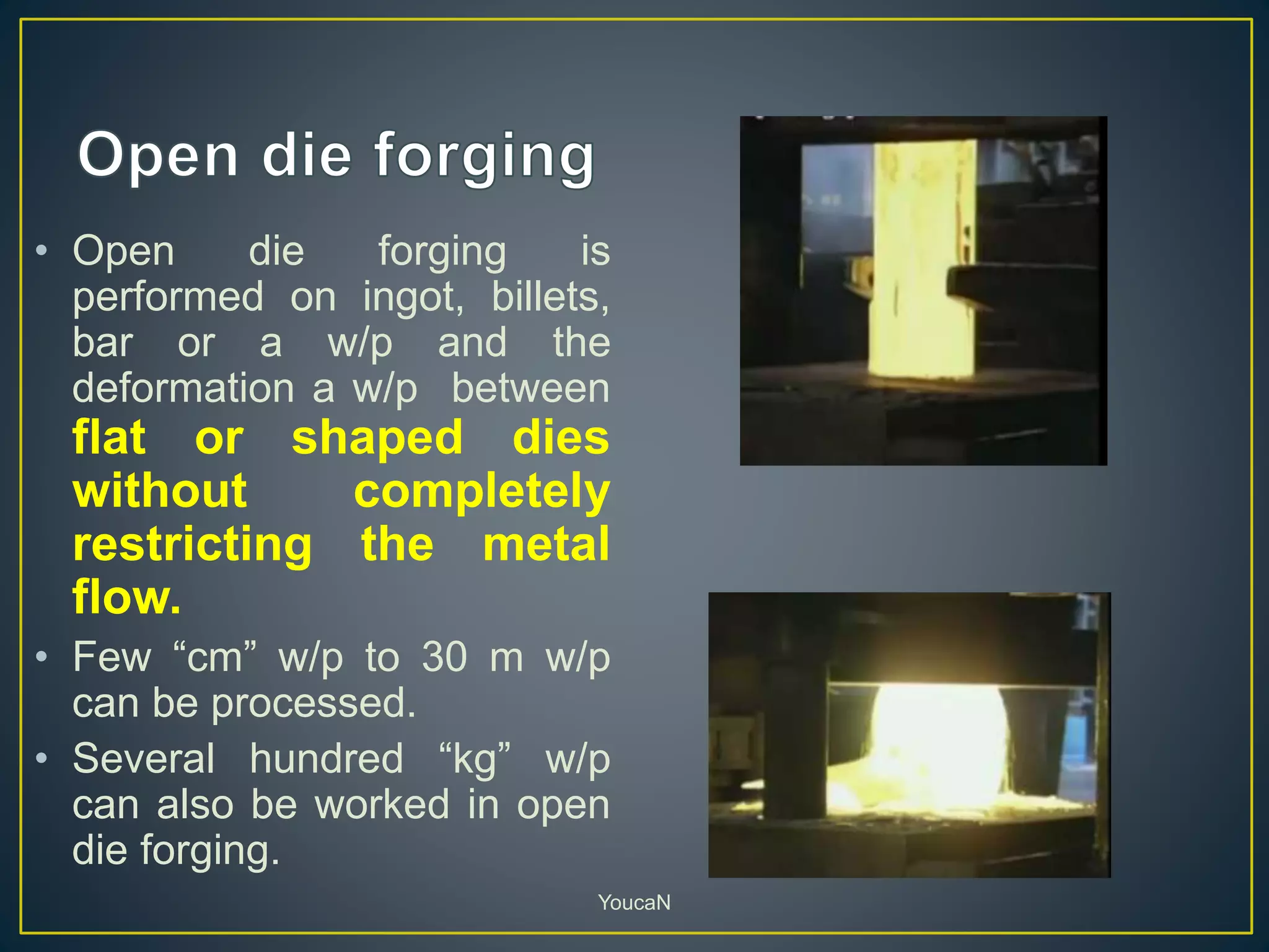 • Open die forging is
performed on ingot, billets,
bar or a w/p and the
deformation a w/p between
flat or shaped dies
without completely
restricting the metal
flow.
• Few “cm” w/p to 30 m w/p
can be processed.
• Several hundred “kg” w/p
can also be worked in open
die forging.
YoucaN
 