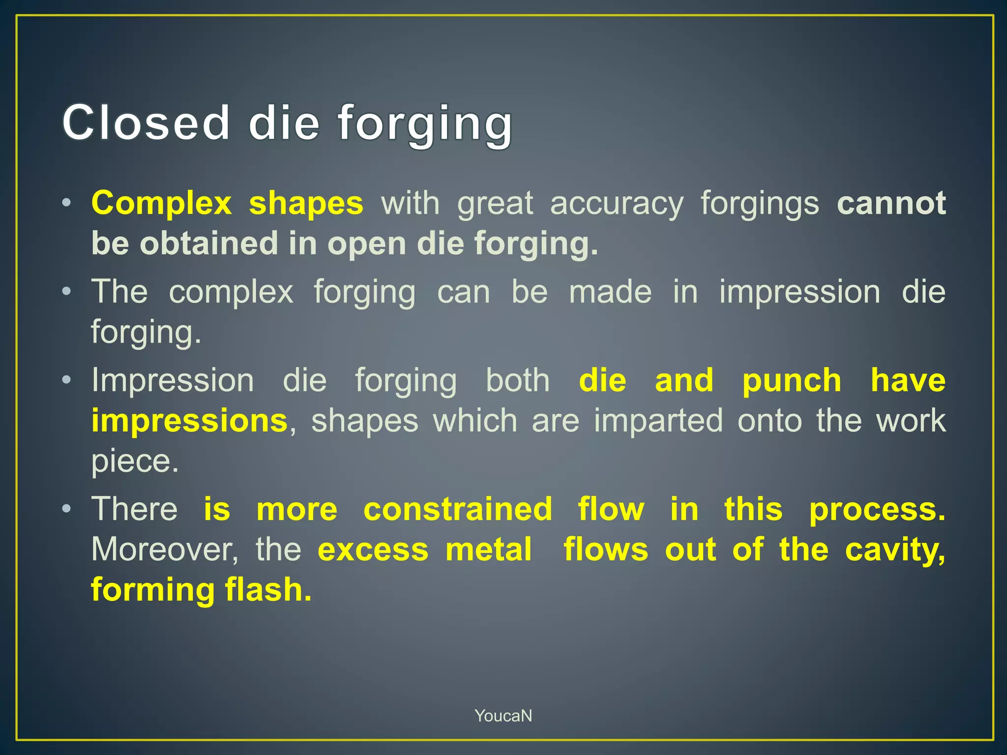 • Complex shapes with great accuracy forgings cannot
be obtained in open die forging.
• The complex forging can be made in impression die
forging.
• Impression die forging both die and punch have
impressions, shapes which are imparted onto the work
piece.
• There is more constrained flow in this process.
Moreover, the excess metal flows out of the cavity,
forming flash.
YoucaN
 