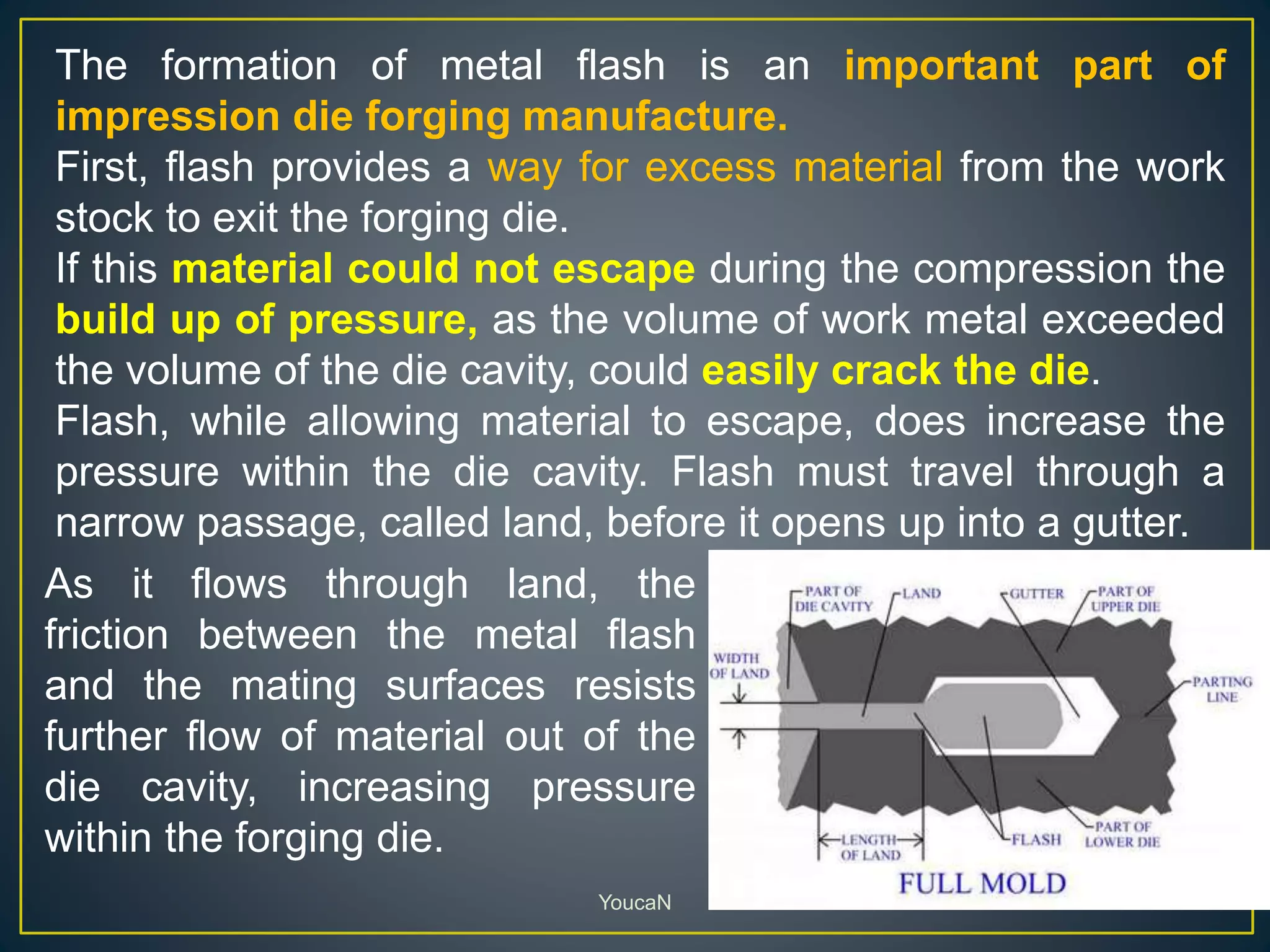 YoucaN
The formation of metal flash is an important part of
impression die forging manufacture.
First, flash provides a way for excess material from the work
stock to exit the forging die.
If this material could not escape during the compression the
build up of pressure, as the volume of work metal exceeded
the volume of the die cavity, could easily crack the die.
Flash, while allowing material to escape, does increase the
pressure within the die cavity. Flash must travel through a
narrow passage, called land, before it opens up into a gutter.
As it flows through land, the
friction between the metal flash
and the mating surfaces resists
further flow of material out of the
die cavity, increasing pressure
within the forging die.
 